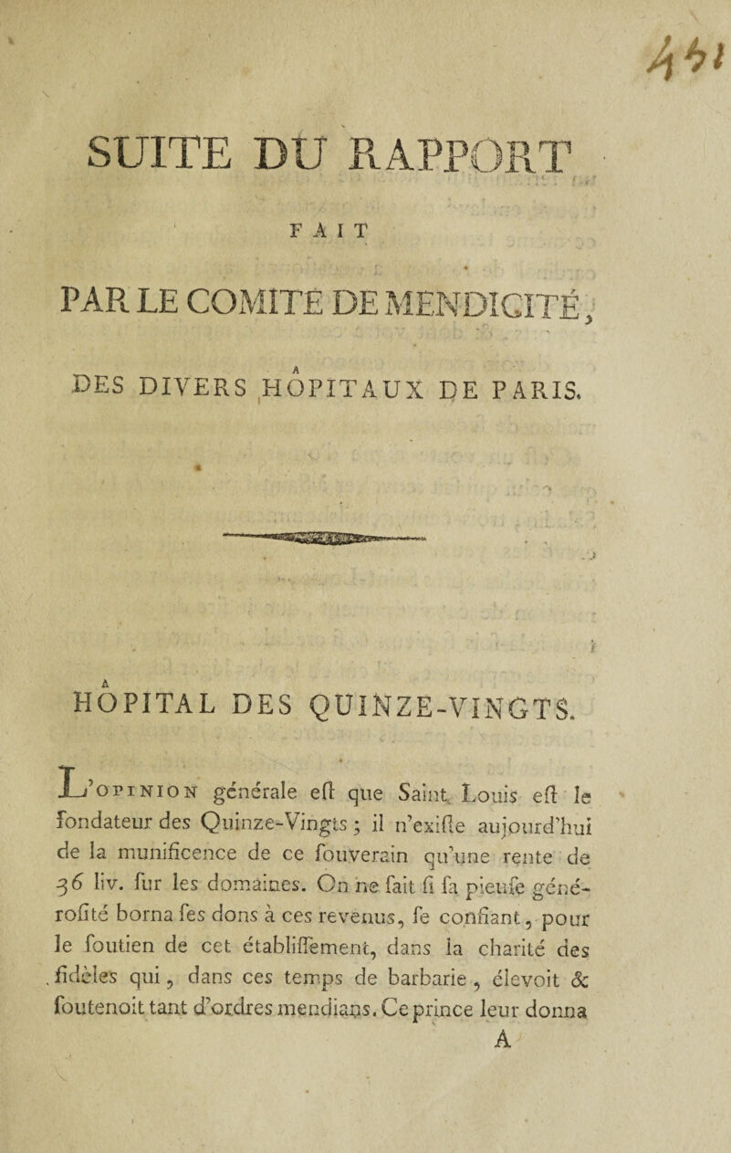 SUITE DU PvAPPORT : . r ' ‘ FAIT f' * PAR LE COxMiTÉ DE MENDICITÉ DES DIVERS ,HOPITAUX DE PARIS. .O i' HOPITAL DES QUINZE-VINGTS. J_j’opiNiO]sr générale eft que Saint Louis ed le fondateur des Quinze-Vingts ; ii n’exifie aujourd’hui de la munificence de ce fouverain qu’une rente ' de ^6 liv. fur les domaines. On ne fait fi fa pieufe géné- rofité borna fes dons à ces revenus, fe confiant 5-pour le foutien de cet établiffement, dans la charité des ,fidèles qui, dans ces temps de barbarie, éîevoit Sc foutenoit tant d’ordres mendians. Ce prince leur donna A