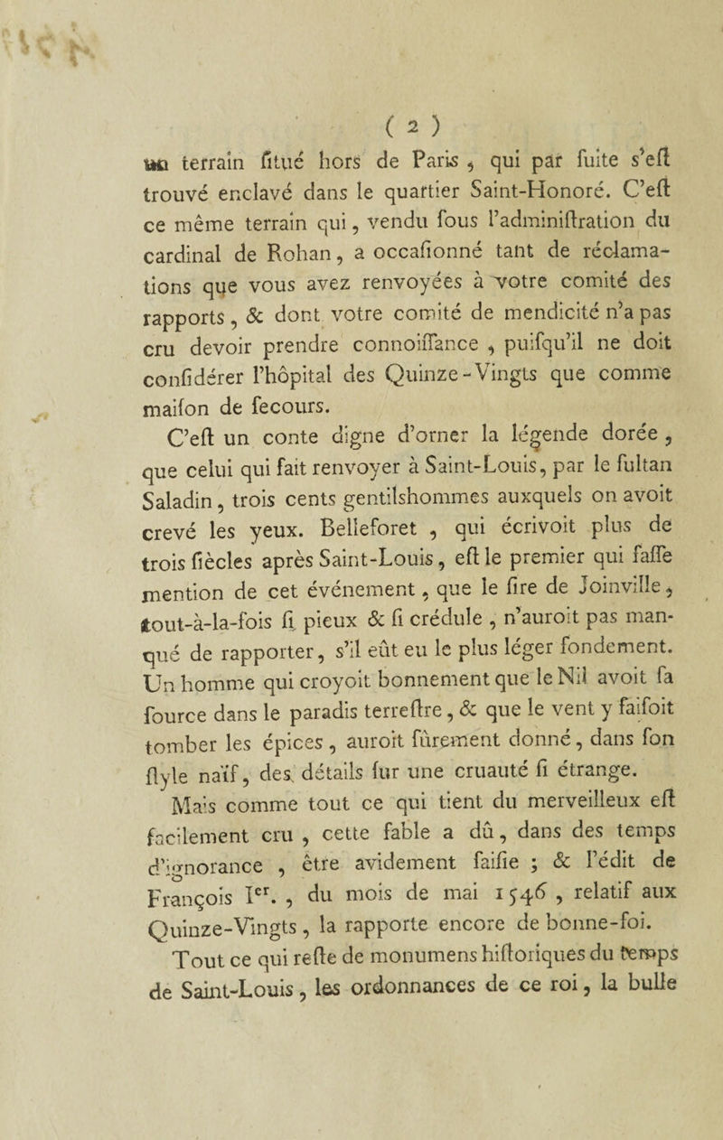 terrain fîtué hors de Paris ^ qui par fuite s’ert trouvé enclavé dans le quartier Saint-Honoré. Ceft ce même terrain qui, vendu fous l’adminiflration du cardinal de Rohan, a occafionné tant de réclama¬ tions qqe vous avez renvoyées à yotve comité des rapports, & dont votre comité de mendicité n’a pas cru devoir prendre connoiiTance ^ puifqu’il ne doit confidérer l’hôpital des Quinze-Vingts que comme maifon de fecours. C’efl: un conte digne d’orner la légende dorée ^ que celui qui fait renvoyer à Saint-Louis, par le fultan Saladin, trois cents gentilshommes auxquels on avoit crevé les yeux. Belleforet , qui écrivoit plus de trois fiècles après Saint-Louis, eftle premier qui faffe mention de cet événement, que le Tire de Joinville, jtout-à-la-fois il pieux Sc fi crédule , n’auroit pas man¬ qué de rapporter, s’il eût eu le plus léger fondement. Ün homme qui croyoit bonnement que le Nil avoit fa fource dans le paradis terreflre, que le vent y faifoit tomber les épices , auroit fûrement donné, dans fon flyle naïf, des, détails (ur une cruauté fi étrange. Mais comme tout ce qui tient du merveilleux ert facilement cru , cette fable a dû, dans des temps d'ignorance , être avidement faille ; & Fédit de François PL , du mois de mai i 54<^ , relatif aux Quinze-Vingts, la rapporte encore de bonne-foi. Tout ce qui relie de monumens hilloriques du temps de Saint-Louis, lôs ordonnances de ce roi, la bulle