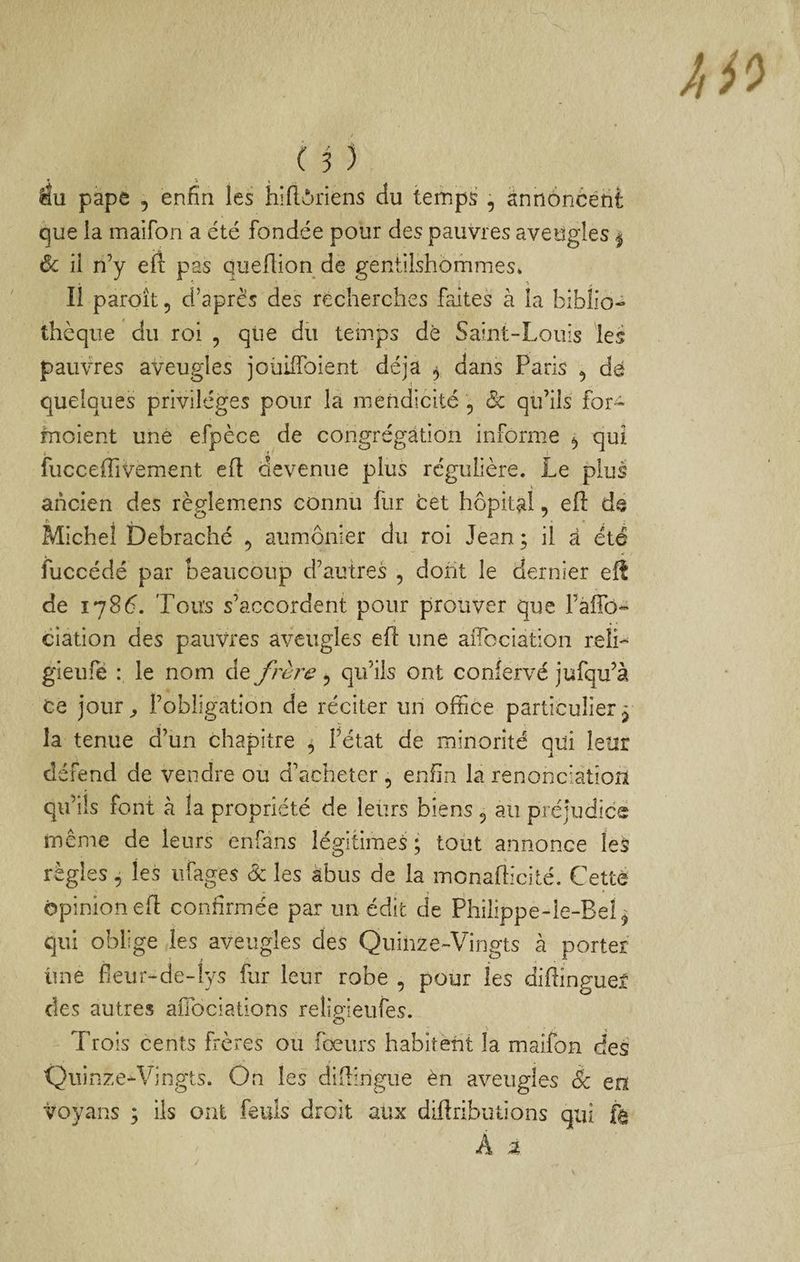 en éu pape 5 enfin les hiftôriens du temps , annoncent que la maifon a été fondée pour des pauvres aveugles ^ 6c il n’y eft pas queflion de gentilshommes» Il paroît 5 d’après des récherches faites à la biblio¬ thèque du roi , que du temps de Saint-Louis les paimes aveugles joüilToient déjà ^ dans Paris ^ de quelques privilèges pour la mendicité , Ôc qu’ils for-^ inoient une efpèce de congrégation informe ^ qui fucceffivement efl devenue plus régulière. Le plus ancien des règlemens connu fur cet hôpital, eft de Michel Debraché , aumônier du roi Jean ; il à été fuccédé par beaucoup d’autres , dont le dernier eft de 1786. Tous s’accordent pour prouver que l’afib- ciation des pauvres aveugles eft une aiTociation reli- gieufë : le nom de frère , qu’ils ont confervé jufqu’à ce jour^ l’obligation de réciter un office particulier j la tenue d’un chapitre ^ l’état de minorité qui leur défend de vendre ou d’acheter , enfin la renonciation qu’ils font à la propriété de leurs biens, au préjudice même de leurs enfans légitimes ; tout annonce leS règles, les iifages & les abus de la monafticité. Cette opinion eft confirmée par un édit de Philippe-ie-Bel^ qui oblige les aveugles des Quinze-Vingts à porter une fieur-de-lys fur leur robe , pour les diftinguef des autres afiociations reîip'ieufes. O Trois cents frères ou fœurs habitent la maifon desï 'Quinze-Vingts. On les diftingue èn aveugles àc en voyans ; ils ont feuls droit aux diftributions qui fâ A %