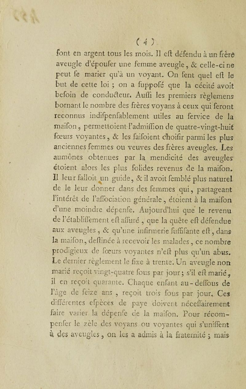aveugle d’cpoufer une femme aveugle, 3c celle-ci ne peut fe marier qu’à un voyant. On fent quel efl le but de cette loi ; on a fuppofé que la cécité avoit befoin de condudeur. AulTi les premiers règlemens bornant le nombre des frères voyans à ceux qui feront reconnus indifpenfabiement utiles au fervice de la maifon , permettoient Fadmiffion de quatre-vingt-huit fœurs voyantes, 3c les faifoient choifir parmi les plus anciennes femmes ou veuves des frères aveusfles. Les aumônes obtenues par la mendicité des aveugles étoient alors les plus folides revenus de la maifon. Il leur falloit^in guide, 3c il avoit femblé plus naturel de le leur donner dans des femmes qui, partageant l’intérêt de l’aflbciation générale , étoient à la maifon d'une moindre dépenfe. Aujourd’hui que le revenu de l’établifîèment eTc alRiré , que la quête efi défendue aux aveugles , 3c qu’une infirmerie fiiffirante efl, dans la maifon, deflinée à recevoir les malades, ce nombre prodigieux de foeurs voyantes n’ed plus qu’un abus. Le dernier règlement le fixe à trente. Un aveugle non marié reçoit vingt-quatre fous par jour; s’il efl marié ^ il en reço’t quarante. Chaque enfant au-deflbus de l’age de feize ans , reçoit trois fous par jour. Ces différentes efpèces de paye doivent néceâàirement faire varier la dépenfe de la maifon. Pour récom- penfer le zèle des voyans ou voyantes qui s’uniiTent il dçs aveugles, ou les a admis à la fraternité s mais