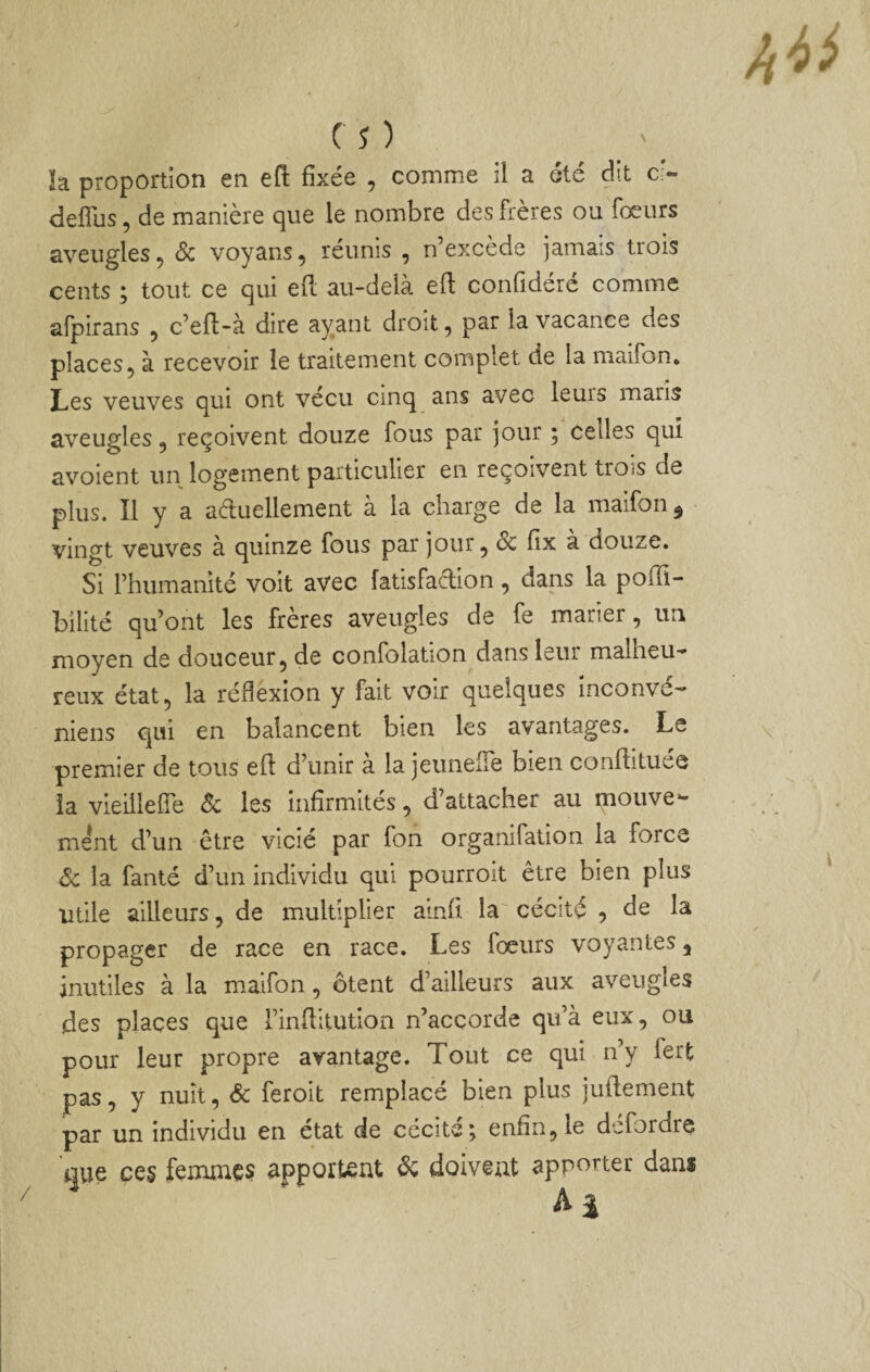 ïa proportion en eft fixée , comme il a été dit c> deflus, de manière que le nombre des frères ou fœurs aveugles 5 Sc voyans^ reunis , n’excède jamais tiois cents ; tout ce qui eft au-delà eft confidéré comme aipirans , c’elf-à dire ayant droit, par la vacance des places, à recevoir le traitement complet de la maifon. Les veuves qui ont vécu cinq ans avec leurs maris aveugles, reçoivent douze fous par jour ; celles qui avoient un logement particulier en reçoivent trois de plus. Il y a aduellement à la charge de la maifon ^ vingt veuves à quinze fous par jour, Sc fix a douze. Si l’humanité voit avec fatisfaclion, dans la pofîl- bîlité qu’ont les frères aveugles de fe marier, un moyen de douceur, de confolation dans leur malheu-* reux état, la réflexion y fait voir quelques inconve-' niens qui en balancent bien les avantages. Le premier de tous eft d’unir à la jeimeiTe bien conftituee la vieiilefîe Sc les infirmités, d’attacher au mouve¬ ment d’un être vicié par fon organifation la force Sc la fanté d’un individu qui pourroit être bien plus Utile ailleurs, de multiplier ainft la cécité , de la propager de race en race. Les focurs voyantes, inutiles à la maifon , ôtent d’ailleurs aux aveugles des places que i’inftitution n’accorde qu’à eux, ou pour leur propre avantage. Tout ce qui n’y fert pas, y nuit, Sc feroit remplacé bien plus juftement par un individu en état de cécité; enfin, le defordre que ces femmes apportent Sc doivent apporter dans ^ A J