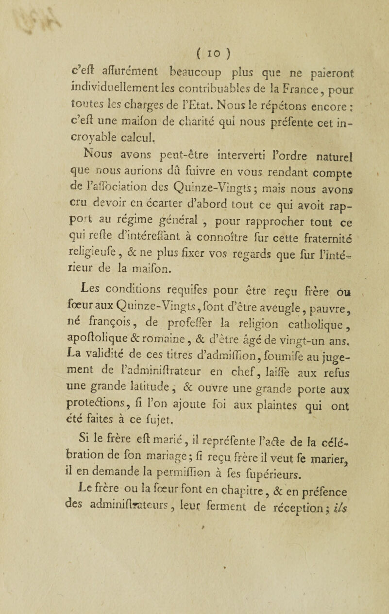 c’efî afîiirément beaucoup plus que ne paieront individuellement les contribuables de la France, pour toutes les charges de FEtat. Nous le répétons encore ; c’efl; une maifon de charité qui nous préfente cet in¬ croyable calcul. Nous avons peut-être interverti Tordre naturel que nous aurions dû fuivre en vous rendant compte de Faiïbciation des Quinze-Vingts; mais nous avons cru devoir en écarter d’abord tout ce qui avoit rap¬ port au régime général , pour rapprocher tout ce qui refie dintereflant a connoitre fur cette fraternité religieufe, & ne plus fixer vos regards que fur Tinté- rieur de la maifon. Les conditions requifes pour être reçu frère ou fœuraux Quinze-Vingts,font d’etre aveugle, pauvre, né françois, de profefler la religion catholique, apoflolique & romaine, Sl d’ètre âgé de vingt-un ans. La validité de ces titres d’admifîlon, foumife au juge¬ ment de 1 adminiflrateur en chef, laifîe aux refus une grande latitude ^ 6c ouvre une grande porte aux protections, fi Ion ajoute foi aux plaintes qui ont été faites à ce fujet. Si le frère eft marié, il repréfente Fade de la célé¬ bration de Ton mariage; fi reçu frère il veut fe marier, il en demande la permifiion à fes fupérieurs. Le frcre ou la fœur font en chapitre, & en préfence des adminifi-ateurs, leur ferment de réception ; i/s