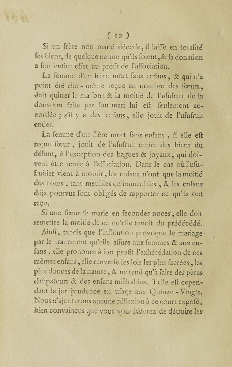 Si un Frère non marié décccîe^il laifTe en totalité fes biens, de quelque nature qu’ils foient,éc fa donation a fon entier effet au profit de raflbeiation, La femme d’un frère mort fans enfans, 6c qui n’a point été elle - même reçue au nombre des fœiirs, €?0:t quitter la maafan; Sc la moitié de Tubufruit de la donation faite par fon mari lui efl feulement ac- €Oidée ; s’il y a des enfans, elle jouit de l’ufufruit t^F-Uer, Là femme d’un frère mort fans enfans , fi elle eft feçue fœur , jouit de Tufiifruit entier des biens du défunt, à l’exception des bagues ôc joyaux, qui doî- wnt être remis à l’affociation. Dans le cas oùl’ufu- fruitier vient à mourir, les enfans n’ont que la moitié des biens , tant meubles qu’immeubles , <Sc les enfans déjà pourvus font obliges de rapporter ce qu’ils ont reçu. Si une fœur fe marie en fécondés noces, elle doit renieltre la moitié de ce qu’elle tenoit du prédécédé, Ainfi, tandis que rinfiitiition provoque le mariage- par le traitement qu’elle afilire aux femmes 6c aux en¬ fans , elle prononce à fon profit l’exhérédation de ces mêmes enfans, elle renverfé les lois les plus facrées, les plus douces de la nature, ôc ne tend qu’à faire des pères dîffipateurs & des enfans miférables. Telle efl cepen^ cîant la jurifprudence en ufage aux Quinze - Vingts, Nous n’ajouterons aucune réflexion à ce court expofé, bien convaincus que vous vous hâtere^^ de détîiwe les