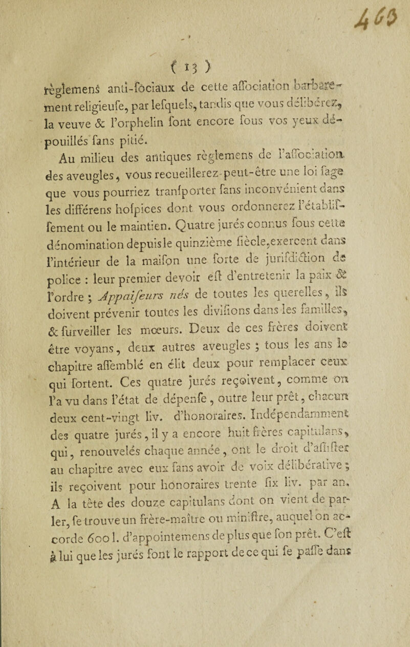 C i? > règîemens anu-fôclaux de cette aflbciation barbare- mentreligieufe, par lefquels, tandis que vous délibcrcK^ la veuve Sc Forphelin font encore fous \os yeux dé¬ pouillés fans pitié* Au milieu des antiques règlemens de rafToc'atloii des aveugles^ vous recueillerez-peut-etre une loi lag^ que vous pourriez tranlporter fans inconvenienLOsns les différens hofpices dont vous ordonnerez rétablif- fement ou le maintien. Quatre jurés connus fous ceila dénomination depuis le quinzième fiecle^exer^^ent dans l’intérieur de la màifon une forte de jurifdiélion ds police i leur premier devoir ed d entretenir la paix l’ordre ; Appnîfeurs nés de toutes les querelles ^ îls doivent provenir toutes les dividons dans le^ famiLcùi^ de furveiller les moeurs. Beux de ces frères doivent être voyans, deux autres aveugles ; tous les ans la chapitre alfemblé en élit deux pour remplacer ceux. quiVortent. Ces quatre jurés reçoivent, comme on Fa vu dans l’état de dépenfe , outre leur prêt, chacun deux cent-vingt liv. d’honoraires. Indépendamment des quatre jurés, il y a encore huit freres capitulans^ qui, renouvelés chaque année, ont le droit d’aflider au chapitre avec eux fans avoir de voix delibcralive ; ils reçoivent pour honoraires trente iix liv. par an, A la tête des douze capitulans dont on vient de par¬ ler, fe trouve un frère-maître ou miUiflre, auquel on ac¬ corde doo 1. d’appointemens de plus quv/ ion prêt. C efè g. lui que les jurés font le rapport de ce qui fe palTe dans