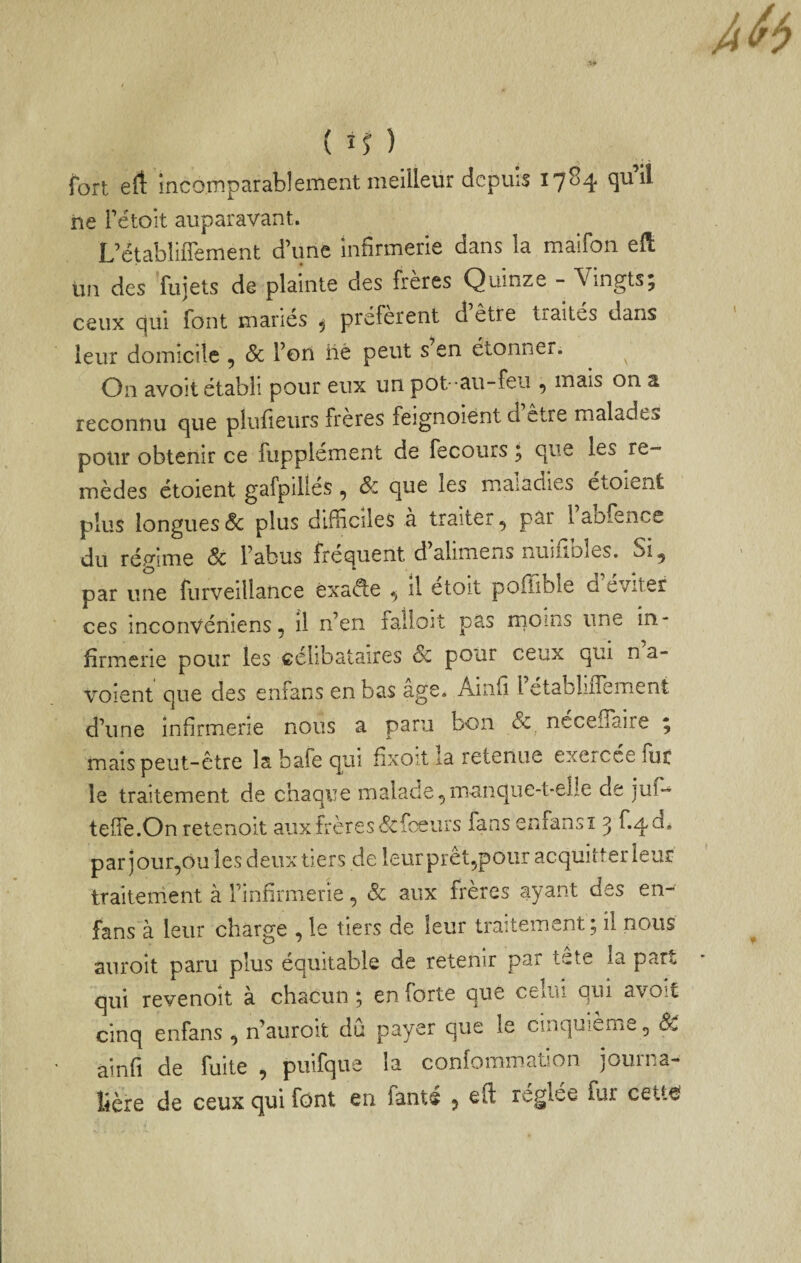 { iî ) fort eft incomparablement meilleur depuis 1784 qu’il ne rétoit auparavant. L’ctabliflement d’une infirmerie dans la maifon eft Un des fujets de plainte des frères Quinze - Vingts; ceux qui font maries ^ preferent d etre traités dans leur domicile , Sc Ton lié peut s en étonner. On avoit établi pour eux un pot -au-feu , mais on a reconnu cjue plufieurs freres feignoient d etre malade^ polir obtenir ce fiipplsment de fecours ^ c|iie les re¬ mèdes étoient gafpiliés , & que les maladies étoient plus longues Sc plus difficiles à traiter, par 1 aofence du rép-ime Sc l’abus fréquent d’alimens nuifibîes. Si^ O * par une furveillance éxad;e il etoit poffible d éviter ces inconVéniens 5 il n’en faÜoit pas rnoins une in¬ firmerie pour les célibataires Sc pour ceux qui na- voient que des enfans en bas âge. Ainfi FetabliiTement d’une infirmerie nous a paru bon Sc^ ncceifaire ; mais peut-être la bafe qui fixoït la retenue exerccelur le traitement de chaque malade^manque-t-elle de jub- teife.On retenoit auxfrères&fceurs fans enfansi 3 f.qd* par jour,ou les deux tiers de leurprêt^pour acquitter leur traitement à rinfirmerïe, Sc aux frères ayant des en- fans à leur charge , le tiers de leur traitement; il nous auroit paru plus équitable de retenir par tete la part qui revenoit à chacun ; en forte que ceiiii qui avoit cinq enfans , n’aiiroit dû payer que le cinquième, ainfi de fuite , puifque la confommation journa¬ lière de ceux qui font en fanté 5 eft réglée fur ceU€