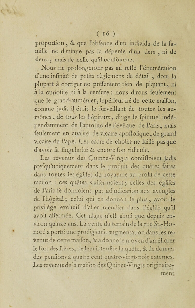 ( ) proportion , & que rabfence d’un individu de la fa¬ mille ne diminue pas la dépenfe d’un tiers , ni de deux , mais de celle qu’il confomme. Nous ne prolongerons pas au relie Fénumcration d’une infinité de petits règlemens de détail , dont la plupart à corriger ne préfentent rien de piquant,, ni à la curiofité ni à la cenfure : nous dirons feulement que le grand-aumônier, fupérieur né de cette maifon, comme jadis i| étoit le furveillant de toutes les au¬ mônes, de tous les hôpitaux, dirige le fpirituel indé¬ pendamment de l’autorité de l’évêque de Paris, mais feulement en qualité de vicaire apoflolique, de grand vicaire du Pape. Cet ordre de chofes ne laide pas que d’avoir fa fingularité & encore fon ridicule. Les revenus des Quinze-Vingts confifloient jadis prefqu’uniquement dans le produit des quêtes faites ' dans toutes les églifes du royaume au profit de cette maifon : ces quêtes s’afFermoient ; celles des églifes de Paris fe donnoient par adjudication aux aveugles t f de l’hôpital ; celui qui en donnoit le plus, avoit le privilège excliifif d’aller mendier dans l’églife qu’il avoit affermée. Cet ufage n’efl: aboli que depuis en¬ viron quinze ans. La vente du terrain de la rue St.-Ho¬ noré a porté une prodigieufe augmentation dans les re- venus de cette maifon, ôc a donné le moyen d’améliorer le fort des frères, de leur interdire la quête, ôc de donner des penfions à quatre cent quatre-vingt-trois externes. Les revenus delà miaifon des Quinze-Vingts originaire¬ ment