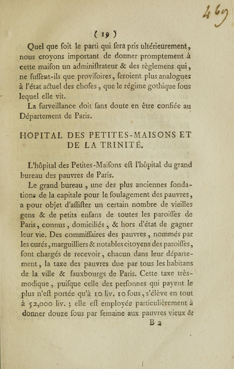 Quel que foit le parti qui fera pris ultérieurement ^ nous croyons important de donner promptement à cette maifon un adminiftrateur & des règlemens qui, ne fufîeat-ils que provlfoires, feroient plus analogues à Fétat aétuel des chofes, que le régime gothique fous lequel elle vit. La furveillance doit fans doute en être confiée au y* Département de Paris. HOPITAL DES PETITES-MAISONS ET DE LA TRINITÉ, L’hôpital des Petites-Maifons eft Fhôpital du grand bureau des pauvres de Paris. Le grand bureau , une des plus anciennes fonda¬ tions de la capitale pour le foulagement des pauvres, a pour objet d’afiifter un certain nombre de vieilles gens Ôc de petits enfans de toutes les paroifles de Paris, connus , domiciliés , Sc hors d’état de gagner leur vie. Des commiifaires des pauvres, nommés par les curés, marguilliers Sc notables citoyens des paroifles, font chargés de recevoir, chacun dans leur départe¬ ment 5 la taxe des pauvres due par tous les habitans de la ville Sc fauxbourgs de Paris, Cette taxe très- modique , puifque celle des perfonnes qui payent le plus n’eft portée qu’à lO iiv. lo fous, s’élève en tout à 52,000 liv. ; elle efl employée particulièrement à donner douze fous par femaine aux pauvres vieux &î‘ B 2, (