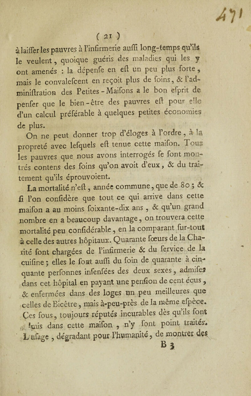 à lalffer les pauvres à rinfirmerie auffi long-temps qu’ils le veulent, quoique guéris des maladies qui les f ont amenés : la dépenfe en eft un peu plus forte ^ mais le convalefcent en reçoit plus de foins, Sc l ad- miniftration des Petites - Maifons a le bon efprit de penfer que le bien-être des pauvres eft pour elle d’un calcul préférable a quelques petites économies de plus. On ne peut donner trop d’éloges à l’ordre, à la propreté avec lefquels eft tenue cette maifon. les pauvres que nous avons interroges fe font mon,* très contens des Ibins qu’on avoit d eux, Sc du trax'* tement qu’ils cprouvoient. La mortalité n’eft, année commune, que de 8o ; (^ fi l’on confidère que tout ce qui arrive dans cette maifon a au moins foixante-dix ans , Sc qu’un grand nombre en a beaucoup davantage, on trouvera cette mortalité peu confidérable , en la comparant fur-toul à celle des autres hôpitaux. Quarante fœurs de la Cha¬ rité font chargées de l’infirmerie Sc du fervice de^ la cuifine 5 elles le font auffi. du foin de quarante a cin** auante perfonnes infenfées des deux sexes, admifes dans cet hôpital en payant une penfion de cent écus , Sc enfermées dans des loges un peu meilleures que celles de Bicêtre, mais à-peu-près de la même efpèce* Ces fous, toujours réputés incurables dès qu’ils font îuiis dans cette maifon , n’y font point traités* L'ufagc , dégradant pour l’humanité ^ de montrer des