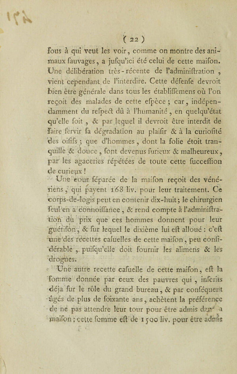 J fous à qui veut les voir, comme on montre des ani¬ maux fauvages, a jufqu’ici été celui dé cette maifon. Une délibération très-récente de l’adminiflration , vient cependant^ de l’interdire. Cette défenfe devroit bien être générale dans tous les établiflemens où l’on reçoit des malades de cette efpèce ; car, indépen¬ damment du refpeâ; dû à l’humanité , en quelqii’état qu’elle foit , ôc pai\leqiiel il devroit être interdit de faire fervir fa dégradation au plailîr 6c à la curioilté des oififs ; que d’hommes, dont la folie étoit tran¬ quille douce 5 font devenus furieux Sc malheureux, par les agaceries répétées de toute cette fucceffion de curieyx ! ' Une'cour féparée de la maifon reçoit des véné- 'îlehs, qui payent liv. pour leur traitement. Ce corps-de-logis peut en contenir dix-huit; le chirurgien feul'en a^connoilTance . & rend compte à l’adminiflra- ‘ t  JL ‘tïq’ff dû ‘prix que ces hommes donnent pour leur guérifon-;’ Sc fur lequel le dixième lui eft alloué : c’eft 'ime'des'récettes caluelles de cette maifon, peu cônfi- 'dérable puifqu’elle' doit fournir les alimens ôc les * » ' , * ^drogües. O Une autre recette cafuelle de cette maifon, ell la fomme donnée par ceux des pauvres qui , inferits déjà fur le rôle du grand bureau, Sc par conféquent -ûgés de plus de foixante ans, achètent la préférence de ne pas attendre leur tour pour être admis dan' a « >1^ ' maifon ; cette femme eft' de 1500 liv. pour être admis