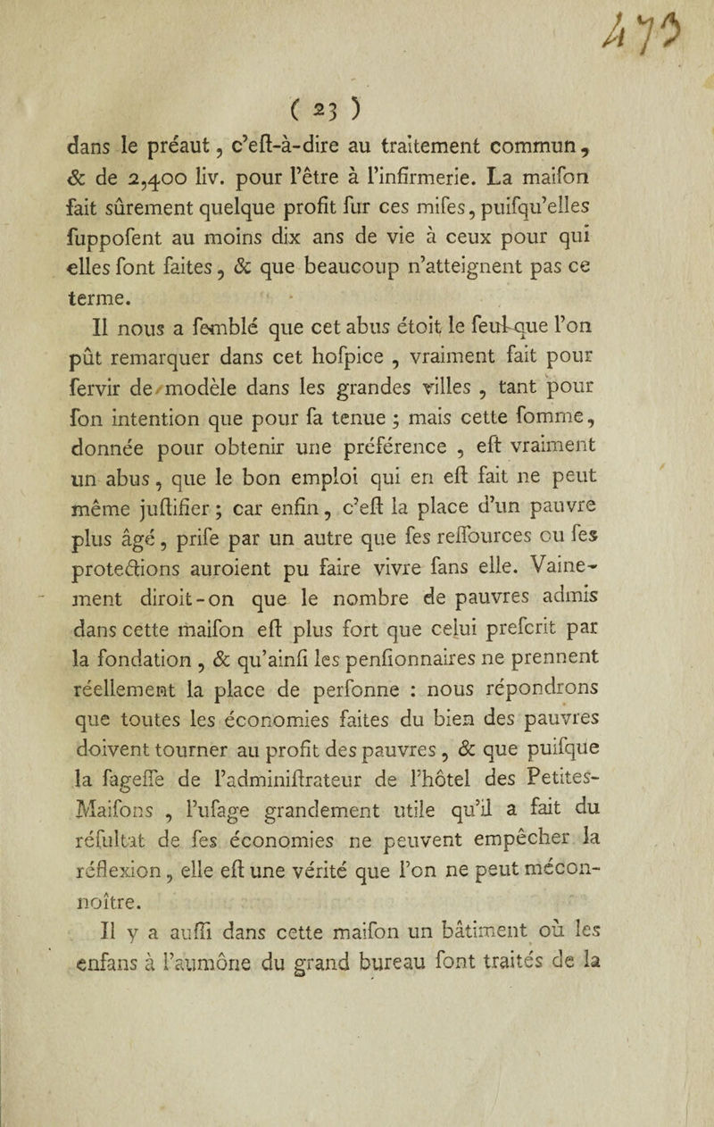h ( 23 ) dans le préaut, c’eft-à-dire au traitement commun , & de 2,400 liv. pour l’être à l’infirmerie. La maifon fait sûrement quelque profit fur ces mifes, puifqu’elles fuppofent au moins dix ans de vie à ceux pour qui elles font faites, ôc que beaucoup n’atteignent pas ce terme. Il nous a femblé que cet abus étoit le feubque l’on pût remarquer dans cet hofpice , vraiment fait pour fervir de/modèle dans les grandes villes , tant pour fon intention que pour fa tenue ; mais cette fomme, donnée pour obtenir une préférence , eft vraiment un abus, que le bon emploi qui en efl: fait ne peut même juftifier ; car enfin, c’efl: la place d’un pauvre plus âgé 5 prife par un autre que fes relfources ou fes protégions auroient pu faire vivre fans elle. Vaine¬ ment diroit-on que le nombre de pauvres admis dans cette maifon efl: plus fort que celui prefcrit par la fondation , Ôc qu’ainfi les penfionnalres ne prennent réellement la place de perfonne : nous répondrons que toutes les économies faites du bien des pauvres doivent tourner au profit des pauvres, Sc que puifque la fageffe de l’adminiflrateur de fhôtel des Petites- Maifon s , l’ufage grandem.ent utile qu’il a fait du réfultat de fes économies ne peuvent empêcher la réflexion, elle efl une vérité que Ton ne peut mécon- noître. Il y a aufli dans cette maifon un bâtiment où les •enfans à l’aumône du grand bureau font traités de la