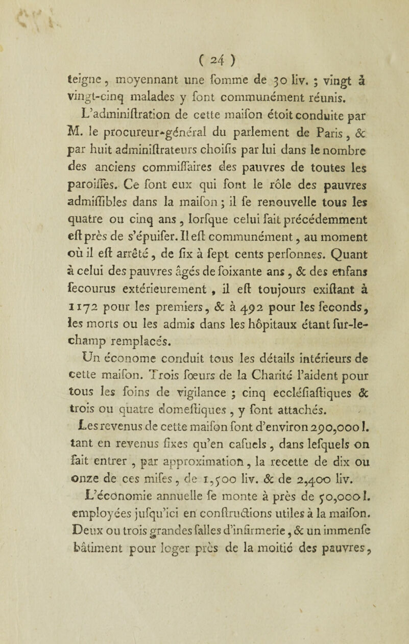 teigne 5 moyennant une fomme de 30 llv. ; vingt à vingt-cinq malades y font communément réunis. L’adminiflration de cette maifon étoit conduite par M. le procureur-^général du parlement de Paris, <5c par huit adminîftrateurs choifîs par lui dans le nombre des anciens commilTaires des pauvres de toutes les paroÜTes. Ce font eux qui font le rôle des pauvres admilTibles dans la maifon ; il fe renouvelle tous les quatre ou cinq ans , lorfque celui fait précédemment eftprès de s’épuifer. Il efl communément, au moment où il efi: arrêté, de fix à fept cents perfonnes. Quant à celui des pauvres âgés de foixante ans , Sc des enfans fecourus extérieurement , il efl: toujours exiftant à 1172 pour les premiers, Sc à 492 pour les féconds, les morts ou les admis dans les hôpitaux étant fur-le- champ remplacés. Un économe conduit tous les détails intérieurs de cette maifon. Trois fœurs de la Charité l’aident pour tous les foins de vigilance ; cinq eccléfiafliques Sc trois ou quatre clomefliqiies , y font attachés. Les revenus de cette maifon font d’environ 290,0001. tant en revenus fixes qu’en cafucls , dans lefquels on fait entrer , par approximation, la recette de dix ou onze de ces mifes, de i,joo liv. Sc de 2,400 liv. L’économie annuelle fe monte à près de jo,ocoî. employées jufqu’ici en conflruélions utiles à la maifon. Deux ou trois PTandes falles d’infirmerie, Ôc un immenfc 40 J bâtiment pour loger près de la moitié des pauvres,
