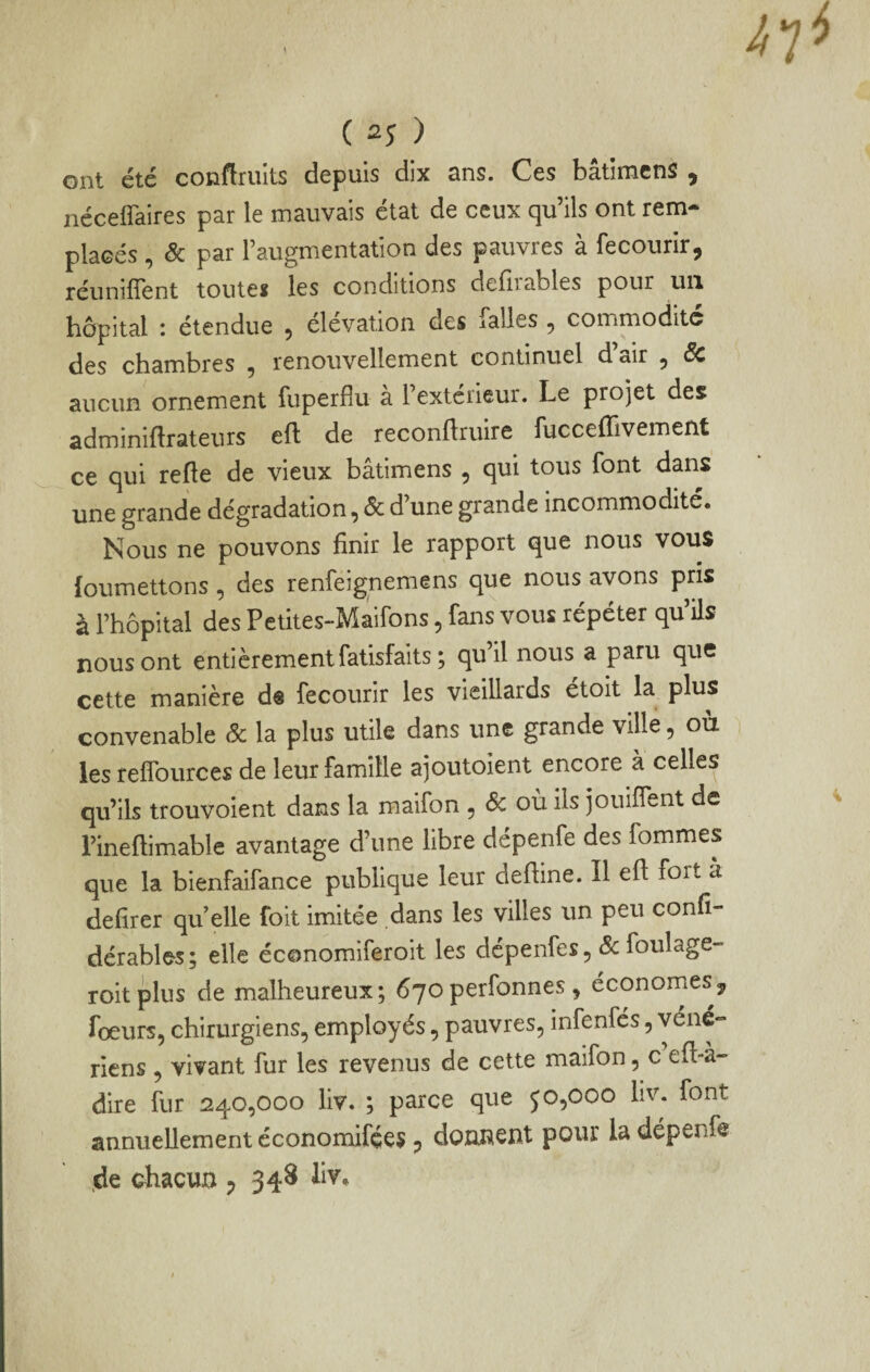 ( 2Î ) ont été couflruits depuis dix ans. Ces bâtimenS , néceflaires par le mauvais état de ceux qu’ils ont rem¬ placés , & par l’augmentation des pauvres à fecourir, réunifient toutes les conditions delirables pour un hôpital : étendue , élévation des falles, commodité des chambres ^ renouvellement continuel d air ^ aucun ornement fuperflu a 1 extérieur. Le projet des adminiftrateurs eft de reconftruire fucceflivement ce qui relie de vieux bâtimens , qui tous font dans une grande dégradation, & d’une grande incommodité. Nous ne pouvons finir le rapport que nous vous {oumettons ^ des renfeignemens cjue nous avons pris à Fhôpltal des Petites-Maifons, fans vous répéter qu’ils nous ont entièrement fatisfalts ; qu’il nous a paru que cette manière dê fecourir les vieillards étoit la plus convenable ôc la plus utile dans une grande ville, où les relfources de leur famille ajoutoient encore à celles qu’ils trouvoient dans la maifon , ôc où ils jouiflent de l’ineftimable avantage d’une libre dépenfe des fommes que la bienfaifance publique leur deftine. Il eft fort à defirer qu elle foit imitée dans les villes un peu confi- dérables; elle économiferoit les dépenfes, foulage- roitplus de malheureux; 670perfonnes , économes^ fœurs, chirurgiens, employés, pauvres, infenfés, yéné» riens , vivant fur les revenus de cette maifon, c eft-à- dire fur 240,000 liv. ; parce que j0,000 liv. font annuellement économifées ^ donnent pour la dépenfe de ohacuo ^ 348 liv*