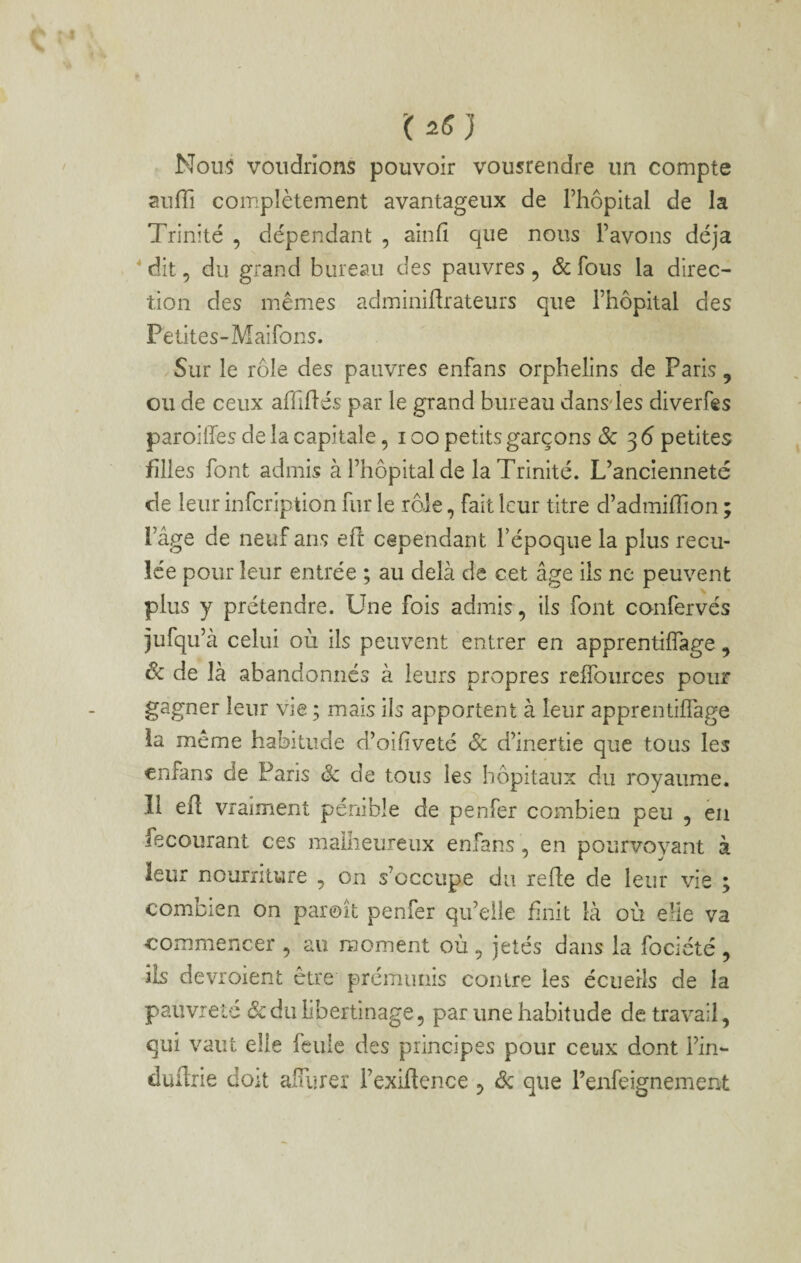 '(25} Nou§ voudrions pouvoir vousrendre un compte aufli complètement avantageux de Thopital de la Trinité , dépendant , ainfi que nous l’avons déjà * dit, du grand bureau des pauvres, ôc fous la direc¬ tion des mêmes adminiflrateurs que l’hôpital des Petites-Maifons. Sur le rôle des pauvres enfans orphelins de Paris, ou de ceux affiliés par le grand bureau dansdes diverfes paroilfes de la capitale, i oo petits garçons &: 3 6 petites filles font admis à l’hôpital de la Trinité. L’ancienneté de leur infcription fur le rôle, fait leur titre d’admilTion ; l’âge de neuf ans ell cependant Fépoqiie la plus recu¬ lée pour leur entrée ; au delà de cet âge ils ne peuvent plus y prétendre. Une fois admis , ils font confervés jufqu’à celui où ils peuvent entrer en apprentilfage, 6c de là abandonnes à leurs propres relfources pour gagner leur vie ; mais iis apportent à leur apprentilfage ia même habitude d’oiliveté Sc d’inertie que tous les enfans de Paris & de tous les hôpitaux du royaume. Il efl vraiment pénible de penfer combien peu , eu recourant ces malheureux enfans, en pourvoyant à leur nourriture , on s’occupe du relie de leur vie ; combien on paroit penfer qu’elle finit là où elle va commencer , au moment où, jetés dans la fociété , ils devroient être prémunis contre les écueils de la pauvreté ôc du libertinage, par une habitude de travail, qui vaut elle feule des principes pour ceux dont l’in- duürle doit alTurer Fexiftence , ôc que l’enfeignement