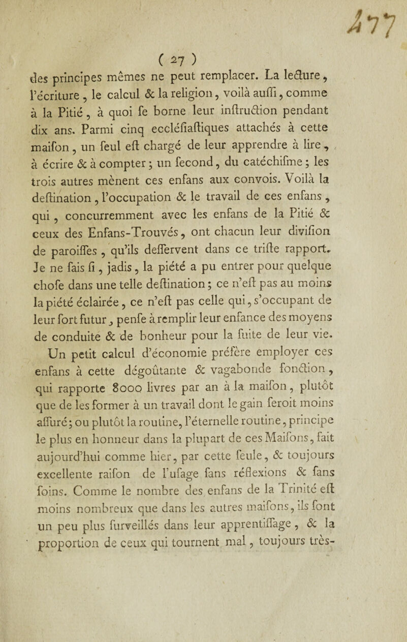 des principes mêmes ne peut remplacer. La leâure ^ récriture , le calcul Sc la religion, voilà auffi, comme à la Pitié , à quoi fe borne leur inftruélion pendant dix ans. Parmi cinq eccléfiaftiques attachés à cette maifon, un feul eft chargé de leur apprendre à lire , , à écrire Sc à compter ; un fécond, du catéchifme ; les trois autres mènent ces enfans aux convois. Voilà la deftination , l’occupation Sc le travail de ces enfans , qui 5 concurremment avec les enfans de la Pitié Sc ceux des Enfans-Trouvés , ont chacun leur divifion de paroilfes 5 qu’ils delfervent dans ce trihe rapport. Je ne fais fi, jadis , la piété a pu entrer pour quelque chofe dans une telle deflination; ce n’eft pas au moins la piété éclairée 5 ce n’eft pas celle qui, s’occupant de leur fort futur ^ penfe à remplir leur enfance des moyens de conduite Sc de bonheur pour la fuite de leur vie. Un petit calcul d’économie préfère employer ces enfans à cette dégoûtante Sc vagabonde fonétion, qui rapporte 8ooo livres par an à la maifon, plutôt que de les former à un travail dont le gain feroit moins alfuré; ou plutôt la routine, l’éternelle routine, principe le plus en honneur dans la plupart de ces Maifons, fait aujourd’hui comme hier, par cette feule, Sc toujours excellente raifon de l’iifage fans réflexions Sc fans foins. Comme le nombre des enfans de la 1 rinité eft moins nombreux que dans les autres maifons, ils font un peu plus furveillés dans leur apprentiflage , de la proportion de ceux qui tournent mal, toujours très-