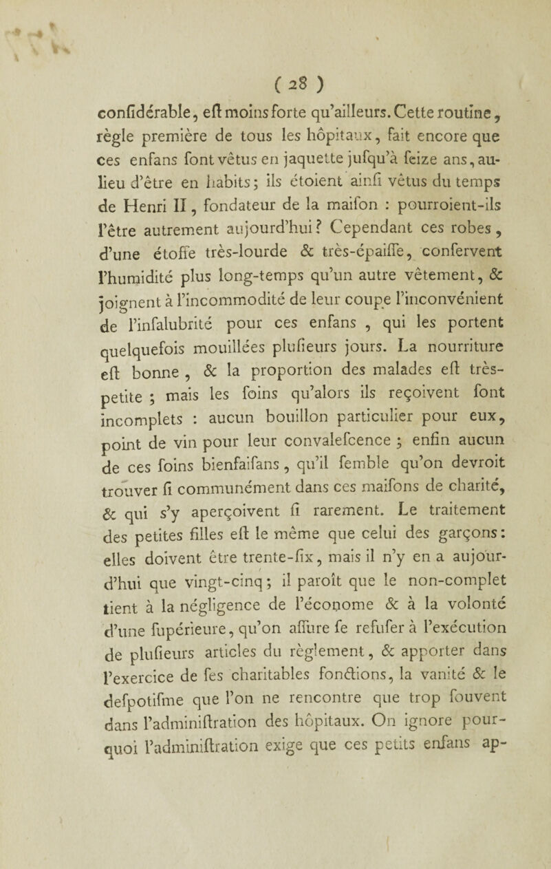 confidérable, eft moins forte qu’allleurs. Cette routine, règle première de tous les hôpitaux, fait encore que ces enfans font vêtus en jaquette jufqu’à fcize ans,au- lieu d’être en iiabits ; ils étoient ainfi vêtus du temps de Henri II, fondateur de la maifon : pourroient-ils l’être autrement aujourd’hui? Cependant ces robes, d’une étoffe très-lourde & très-épaiffe, confervent l’humidité plus long-temps qu’un autre vêtement, & joignent à l’incommodité de leur coupe l’inconvénient de l’infalubrité pour ces enfans , qui les portent quelquefois mouillées plufieurs jours. La nourriture efl bonne , ôc la proportion des malades efl très- petite ; mais les foins qu’alors ils reçoivent font incomplets : aucun bouillon particulier pour eux, point de vin pour leur convalefcence ; enfin aucun de ces foins bienfaifans, qu’il femble qu’on devroit trouver fi communément dans ces maifons de charité, Ôc qui s’y aperçoivent fi rarement. Le traitement des petites filles eft le même que celui des garçons ; elles doivent être trente-fix, mais il n’y en a aujo'ur- / d’hui que vingt-cinq ; il paroît que le non-complet tient à la négligence de l’économe & à la volonté d’une fupérleure, qu’on afilire fe refufer à l’exécution de plufieurs articles du règlement, & apporter dans l’exercice de fes charitables fondions, la vanité & le defpotifme que l’on ne rencontre que trop fouvent dans l’adminiftration des hôpitaux. On ignore pour¬ quoi l’adminiftration exige que ces petits enfans ap-