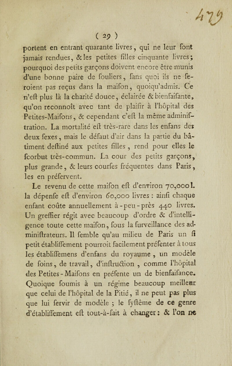 / ( ) portent en entrant quarante livres, qui ne leur font jamais rendues, &:ies petites filles cinquante livres; pourquoi des petits garçons doivent encore être munis d’une bonne paire de fouliers, fans quoi ils ne fe- roient pas reçus dans la maifon, quoiqu’admis. Ce n’eft plus là la charité douce, éclairée 6cbienfaifante, qu’on reconnoît avec tant de plaifir à l’hôpital des Petites-Maifons, & cependant c’efl la mêmeadminif- tration. La mortalité eft très-rare dans les enfans des deux fexes, mais le défaut d’air dans la partie du bâ¬ timent defliné aux petites filles , rend pour elles le fcorbut très-commun. La cour des petits garçons, plus grande , Sc leurs courfes fréquentes dans Paris, les en préfervent. Le revenu de cette maifon efl d’environ 70,000!. la dépenfe efl d’environ do,000 livres : ainfi chaque enfant coûte annuellement à-peu-près 440 livres. Un greffier régit avec beaucoup d’ordre Sc d’intelli¬ gence toute cette maifon, fous la furveillance des ad- miniftrateurs. Il femble qu’au milieu de Paris un fî petit établiffement pourroit facilement préfenler à tous les établiffemens d’enfans du royaume , un modèle de foins, de travail, d’inflrudion , comme l’hôpital des Petites - Maifons en préfente un de bienfaifance. Quoique fournis à un régime beaucoup meillenr que celui de l’hôpital de la Pitié, il ne peut pas plus que lui fervir de modèle ; le fyflême de ce genre d’établiffement efl tout-à-fait à changer : de Ton ne