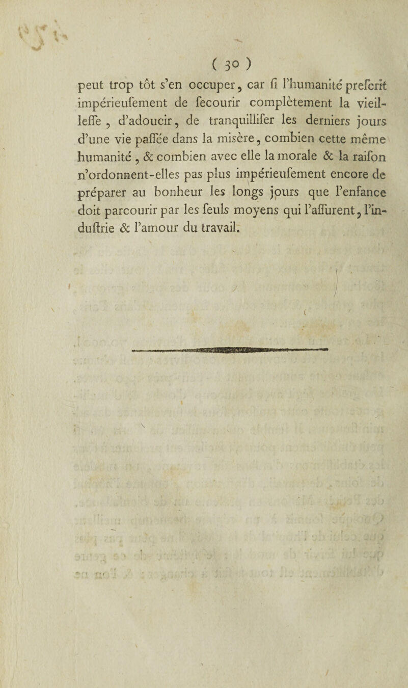 peut trop tôt s’en occuper, car fi rhumanitéprefcrît impérieufement de fecourir complètement la vieil- lefîe 5 d’adoucir, de tranquillifer les derniers jours d’une vie paflee dans la misère, combien cette même humanité , Sc combien avec elle la morale ôc la raifon n’ordonment-elles pas plus impérieufement encore de préparer au bonheur les longs jours que l’enfance doit parcourir par les feuls moyens qui l’alTurent, Fin- duftrie Sc l’amour du travail.