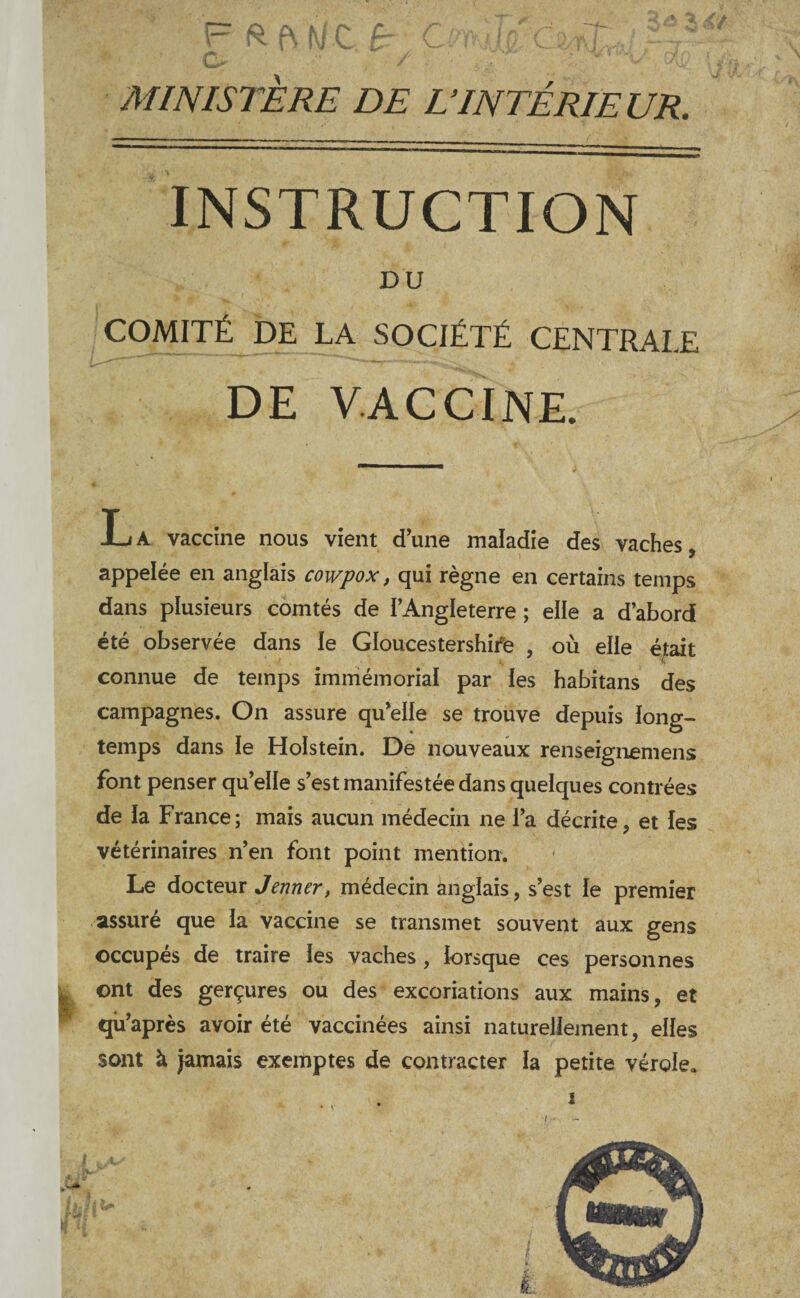 MINISTÈRE DE L'INTÉRIEUR. INSTRUCTION DU COMITÉ DE LA SOCIÉTÉ CENTRALE DE VACCINE. La vaccine nous vient d’une maladie des vaches, appelée en anglais cowpox, qui règne en certains temps dans plusieurs comtés de l’Angleterre ; elle a d’abord été observée dans le Gloucestershife , où elle éjait connue de temps immémorial par les habitans des campagnes. On assure qu’elle se trouve depuis long¬ temps dans le Holstein. De nouveaux renseignemens font penser qu’elle s’est manifestée dans quelques contrées de la France; mais aucun médecin ne l’a décrite, et les vétérinaires n’en font point mention. Le docteur Jenner, médecin anglais, s’est le premier assuré que la vaccine se transmet souvent aux gens occupés de traire les vaches , lorsque ces personnes ont des gerçures ou des excoriations aux mains, et qû’après avoir été vaccinées ainsi naturellement, elles sont à jamais exemptes de contracter la petite vérolca