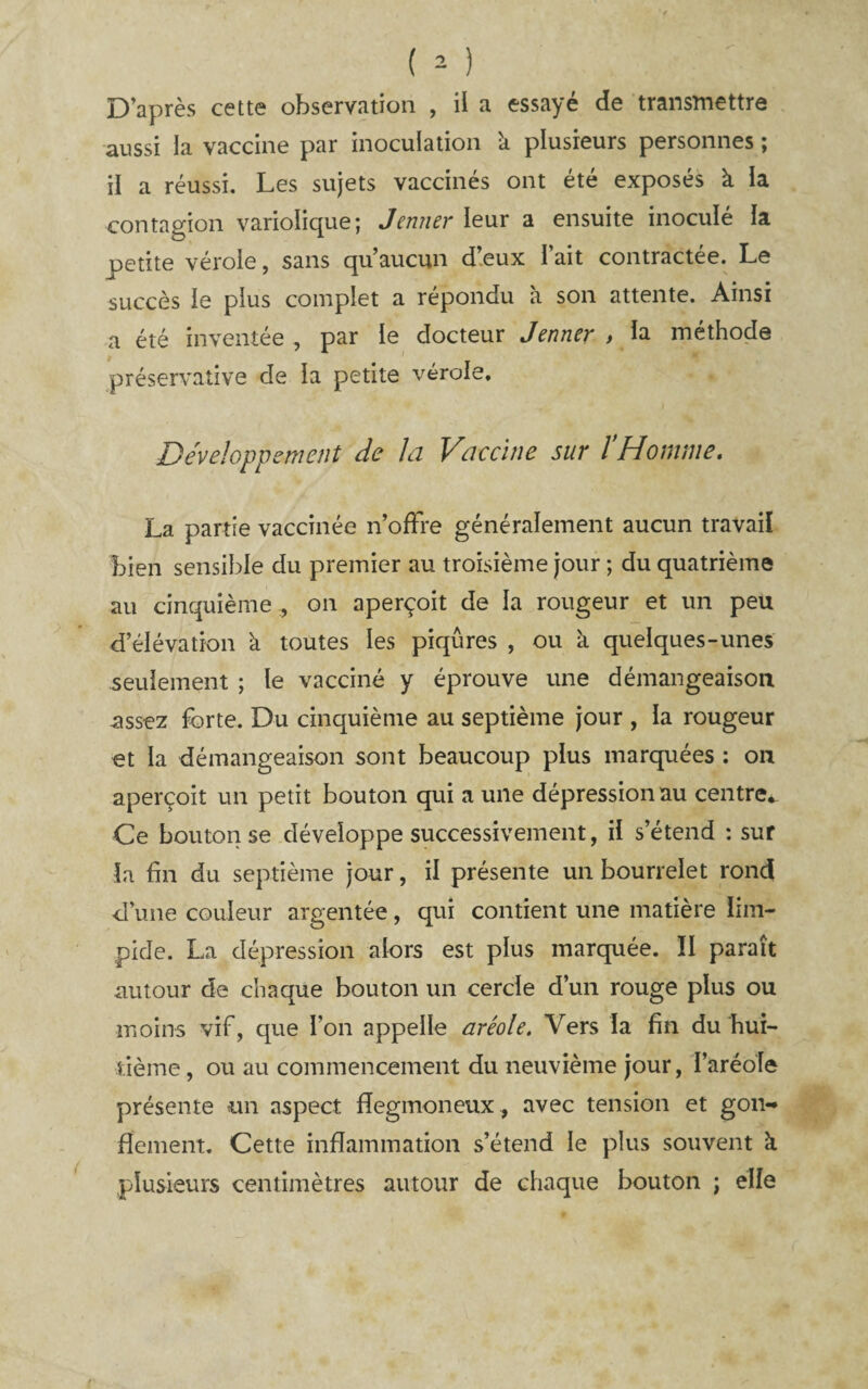 D’après cette observation , il a essayé de transmettre aussi la vaccine par inoculation k plusieurs personnes ; il a réussi. Les sujets vaccinés ont été exposés à la contagion variolique; Jenner leur a ensuite inoculé la petite vérole, sans qu’aucun d’eux l’ait contractée. Le succès le plus complet a répondu à son attente. Ainsi a été inventée , par le docteur Jenner > la méthode préservative de la petite vérole. Développement de la Vaccine sur ïHomme, La partie vaccinée n’ofFre généralement aucun travail bien sensible du premier au troisième jour ; du quatrième au cinquième , on aperçoit de la rougeur et un peu d’élévation à toutes les piqûres , ou à quelques-unes seulement ; le vacciné y éprouve une démangeaison assez forte. Du cinquième au septième jour , la rougeur et la démangeaison sont beaucoup plus marquées ; on aperçoit un petit bouton qui a une dépression au centre* Ce bouton se développe successivement, il s’étend : sur la fin du septième jour, il présente un bourrelet rond ■d’une couleur argentée, qui contient une matière lim¬ pide. La dépression alors est plus marquée. II paraît autour de chaque bouton un cercle d’un rouge plus ou moins vif, que l’on appelle aréole. Vers la fin du hui¬ tième , ou au commencement du neuvième jour, l’aréole présente un aspect fîegmoneux, avec tension et gon¬ flement. Cette inflammation s’étend le plus souvent k plusieurs centimètres autour de chaque bouton ; elle