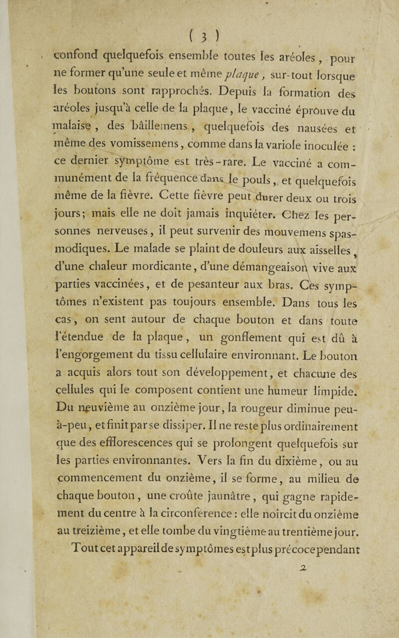 . confond quelquefois ensemble toutes les aréoles, pour ne former qu’une seule et même plaque, sur-tout lorsque îes boutons sont rapprochés. Depuis la formation des aréoles jusqu’à celle de la plaque, le vacciné éprouve du malaise , des bâille mens , quelquefois des nausées et même des vomissemens, comme dans la variole inoculée : ce dernier symptôme est très-rare. Le vacciné a com¬ munément de la fréquence dans le pouls, et quelquefois même de la fièvre. Cette fièvre peut durer deux ou trois jours; mais elle ne doit jamais inquiéter. Chez les per¬ sonnes nerveuses, il peut survenir des mouvemens spas¬ modiques. Le malade se plaint de douleurs aux aisselles , d’une chaleur mordicante, d’une démangeaisoh vive aux parties vaccinées, et de pesanteur aux bras. Ces symp¬ tômes n’existent pas toujours ensemble. Dans tous les cas, on sent autour de chaque bouton et dans toute l’étendue de la plaque, un gonflement qui est dû à l’engorgement du tissu cellulaire environnant. Le bouton a acquis alors tout son développement, et chaciuie des cellules qui le composent contient une humeur limpide. Du neuvième au onzième jour, la rougeur diminue peu- à-peu, et finit par se dissiper. Une reste plus ordinairement que des efflorescences qui se prolongent quelquefois sur les parties environnantes. Vers la fin du dixième, ou au commencement du onzième, il se forme, au milieu de chaque bouton , une croûte jaunâtre , qui gagne rapide¬ ment du centre à la circonférence : elle noircit du onzième au treizième, et elle tombe du vingtième au trentième jour. Tout cet appareil de symptômes estplus précocependant X