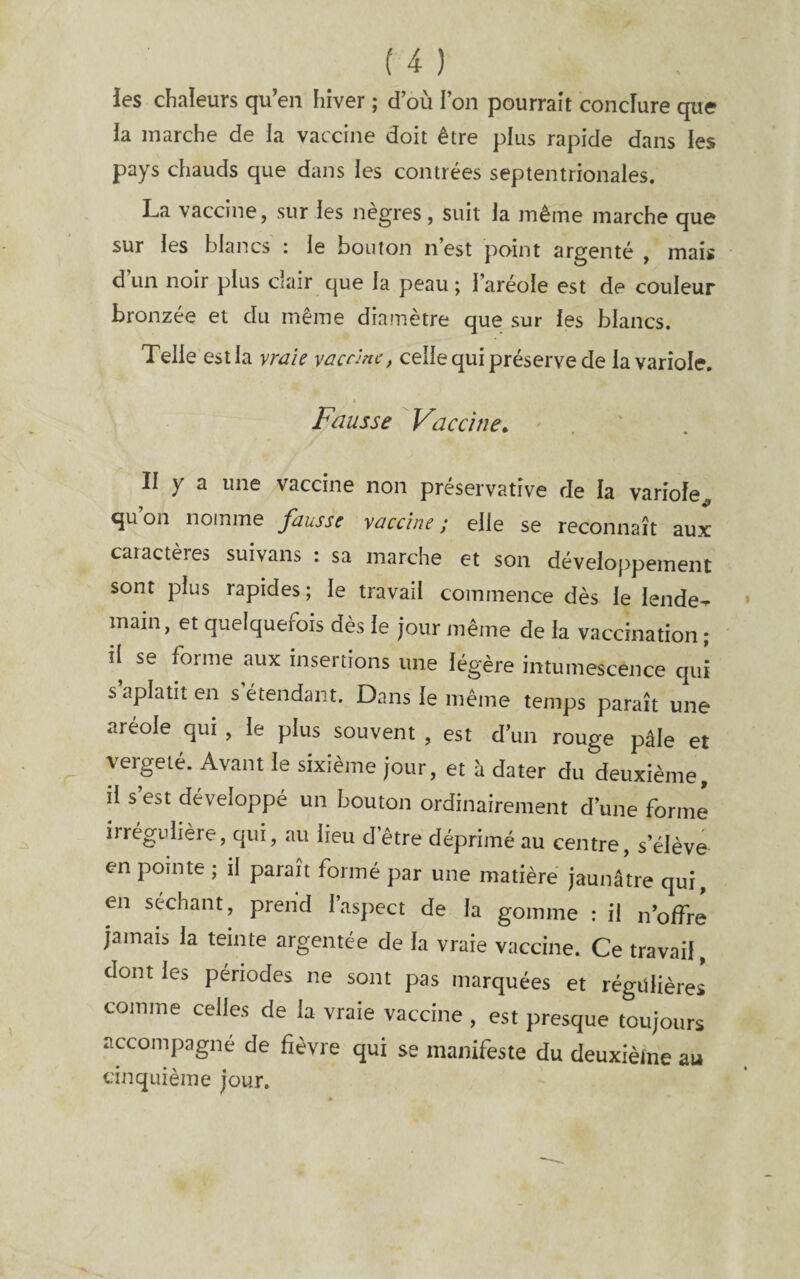 les chaleurs qu’en hiver ; d’où l’on pourrait conclure que la marche de la vaccine doit être plus rapide dans les pays chauds que dans les contrées septentrionales. La vaccine, sur les nègres, suit la même marche que sur les blancs : le boulon n’est point argenté , mais d un noir plus clair que la peau ; l’aréole est de couleur bronzée et du même diamètre que sur les blancs. Telle est la vraie vaccine, celle qui préserve de la variole. Fausse Vaccine, II y a une vaccine non preservatîve de la variole^ qu’on nomme fausse vaccine ; elle se reconnaît aux caractères suivans : sa marche et son développement sont plus rapides ; le travail commence dès le lende-r main, et quelquefois dès le jour même de la vaccination ; il se forme aux insertions une légère intumescence qui s aplatit en s étendant. Dans le même temps paraît une aréole qui , le plus souvent , est d’un rouge pâle et vergeté. Avant le sixième jour, et h dater du deuxième, il s’est développé un bouton ordinairement d’une forme irrégulière, qui, au lieu d’être déprimé au centre, s’élève en pointe ; il paraît formé par une matière jaunâtre qui, en séchant, prend l’aspect de la gomme : il n’offre jamais la teinte argentée de la vraie vaccine. Ce travail, dont les périodes ne sont pas marquées et régulières comme celles de la vraie vaccine , est presque toujours accompagné de fièvre qui se manifeste du deuxième au cinquième jour.