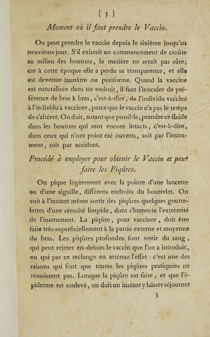 Moment ou il faut prendre le Vaccin, On peut prendre le vaccin depuis le sixième jusqu’au neuvième jour. S’il existait un commencement de croûte au milieu des boutons, ia matière ne serait pas sûre; car à cette époque elle a perdu sa transparence, et elle est devenue jaunâtre ou puriforme. Quand la vaccine est naturalisée dans un endroit, il faut l’inoculer de pré~ férence de bras à bras, c’est-à-dire , de l’individu vacciné à l’individu à vacciner, parce que le vaccin n’a pas le temps de s’altérer. On doit, autant que possible, prendre ce Euide dans les boutons qui sont encore intacts, c’est-à-dire, dans ceux qui n’ont point été ouverts, soit par l’instru¬ ment, soit par accident. Procédé a employer pour obtenir le Vaccin et pouf faire les Piqûres, On pique légèrement avec la pointe d’une lancette €u d’une aiguille, différens endroits du bourrelet. On voit à l’instant même sortir des piqûres quelques goutte¬ lettes d’une sérosité limpide, dont s’humecte l’extrémité de l’instrument. La piqûre, pour vacciner , doit être faite très-superficiellement à la partie externe et moyenne du bras. Les piqûres profondes font venir du sang , qui peut rejeter en-dehors le vaccin que l’on a introduit, ou qui par ce mélange en atténue l’effet : c’est une des raisons qui font que toutes les piqûres pratiquées ne réussissent pas. Lorsque la piqûre est faite , et que l’é- piderme est soulevé, on doit un instant y laisser séjourner 3