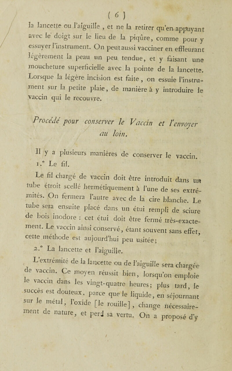 la lancette ou raiguille , et ne la retirer qu’en appuyant avec le doigt sur le lieu de la piqûre, comme pour y essuyer 1 instrument. On peut aussi vacciner en effleurant légèrement la peau un peu tendue, et y faisant une moucheture superficielle avec la pointe de la lancette. Lorsque la légère incision est faite , on essuie l’instru¬ ment sur la petite plaie, de manière à y introduire le vaccin qui le recouvre. Procédé pour conserver Je Vaccin et l'envoyer üii loin» Il y a plusieurs manières de conserver le vaccin ILe fil. Le fil chargé de vaccin doit être introduit dans un tuhe étroit scelle hermétiquement à l’une de ses extré¬ mités. On fermera l’autre avec de la cire blanche. Le tube sera ensuite jilacé dans un étui rempli de sciure de bois inodore : cet étui doit être fermé très-exacte¬ ment. Le vaccin ainsi conservé, étant souvent sans effet, cette méthode est aujourd’hui peu usitée; 2,. La lancette et l’aiguille. L extrémité de la lancette ou de l’aiguille sera chargée de vaccin. Ce moyen réussit bien, lorsqu’on emploie e vaccin dans les vingt-quatre heures; plus tard, le succès est douteux, parce que le liquide, en séjournant sur le métal, l’oxide [le rouille], change nécessaire¬ ment de nature, et péri sa vertu. On a proposé d’y