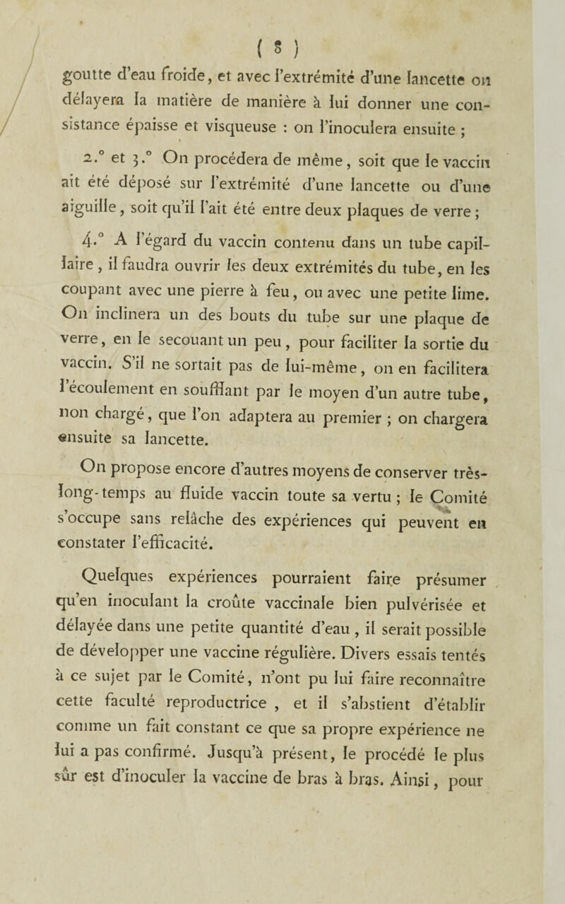 goutte d’eau froide, et avec l’extrémité d’une lancette on délayera la inatiere de manière à lui donner une con¬ sistance épaisse et visqueuse : on l’inoculera ensuite ; » 2.° et 3.° On procédera de même, soit que le vaccin ait été déposé sur l’extrémité d’une lancette ou d’une aiguille, soit qu il 1 ait été entre deux plaques de verre ; A l’égard du vaccin contenu dans un tube capil¬ laire , il faudra ouvrir les deux extrémités du tube, en les coupant avec une pierre à feu, ou avec une petite lime. On inclinera un des bouts du tube sur une plaque de verre, en le secouant un peu, pour faciliter la sortie du vaccin. S il ne sortait pas de lui-même, on en facilitera l’écoulement en soufflant par le moyen d’un autre tube, non chargé, que l’on adaptera au premier ; on chargera ensuite sa lancette. On propose encore d’autres moyens de conserver très- long-temps au fluide vaccin toute sa vertu; le Comité s’occupe sans relâche des expériences qui peuvent en constater l’efficacité. Quelques expériences pourraient faire présumer qu’en inoculant la croûte vaccinale bien pulvérisée et délayée dans une petite quantité d’eau , il serait possible de développer une vaccine régulière. Divers essais tentés a ce sujet par le Comité, n’ont pu lui faire reconnaître cette faculté reproductrice , et il s’abstient d’établir comme un fait constant ce que sa propre expérience ne lui a pas confirmé. Jusqu’à présent, le procédé le plus sûr est d’inoculer la vaccine de bras à bras. Ainsi, pour