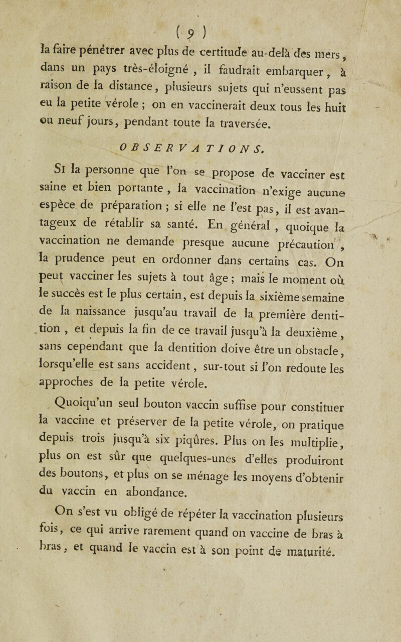 îa faire pénétrer avec plus de certitude au-delà des mers, dans un pays tres-eïoigne , il faudrait embarquer, à raison de la distance, plusieurs sujets qui n’eussent pas eu la petite vérole ; on en vaccinerait deux tous les huit ou neuf jours, pendant toute la traversée. OBSERVA T I O N S. Si la personne que I on se propose de vacciner est saine et bien portante , la vaccination n’exige aucune espèce de préparation ; si elle ne l’est pas, il est avan¬ tageux de rétablir sa santé. En général , quoique la vaccination ne demande presque aucune précautioii , la prudence peut en ordonner dans certains cas. On peut vacciner les sujets à tout âge ; mais le moment où. le succès est le plus certain, est depuis la sixième semaine de la naissance jusqu au travail de la première denti¬ tion , et depuis la fin de ce travail jusqu’à la deuxième , sans cependant que la dentition doive être un obstacle, lorsqu elle est sans accident, sur-tout si i’on redoute les approches de la petite vérole. Quoiqu un seul bouton vaccin suffise pour constituer la vaccine et préserver de la petite vérole, on pratique depuis trois jusqu’à six piqûres. Plus on les multiplie, plus on est sur que quelques-unes d’elles produiront des boutons, et plus on se ménage les moyens d’obtenir du vaccin en abondance. On s est vu obligé de répéter la vaccination plusieurs fois, ce qui arrive rarement quand on vaccine de bras à bras, et quand le vaccin est à son point de maturité.