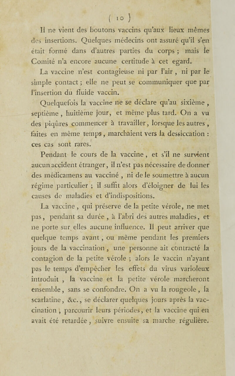 II ne vient des boutons vaccins qu’aux lieux mêmes des insertions. Quelques médecins ont assuré qu’il s’en était formé dans d’autres parties du corps ; mais le Comité n’a encore aucune certitude à cet egard. La vaccine n’est contagieuse ni par l’air , ni par le simple contact ; elle ne peut se communiquer que par l’insertion du fluide vaccin. Quelquefois la vaccine ne se déclare qu’au sixième , septième , huitième jour, et même plus tard. On a vu des piqûres commencer à travailler, lorsque les autres , faites en même temps, marchaient vers la dessiccation : ces cas sont rares. Pendant le cours de la vaccine , et s’il ne survient aucun accident étranger, il n’est pas nécessaire de donner des médicamens au vacciné , ni de le soumettre à aucun régime particulier ; il suffit alors d’éloigner de lui les causes de maladies et d’indispositions. La vaccine , qui préserve de la petite vérole, ne met pas, pendant sa durée , à l’abri des autres maladies, et ne porte sur^ elles aucune influence. Il peut arriver que cjuelque temps avant, ou même pendant les premiers jours de la vaccination , une personne ait contracté la contagion de la petite vérole ; alors le vaccin n’ayant pas le temps d’empêcher les effets du virus varioleux introduit , la vaccine et la petite vérole marcheront ensemble, sans se confondre. On a vu la rougeole, la scarlatine, &c., se déclarer quelques jours après la vac¬ cinationparcourir leurs périodes, et la vaccine qui en avait été retardée ; suivre ensuite sa marche régulière.