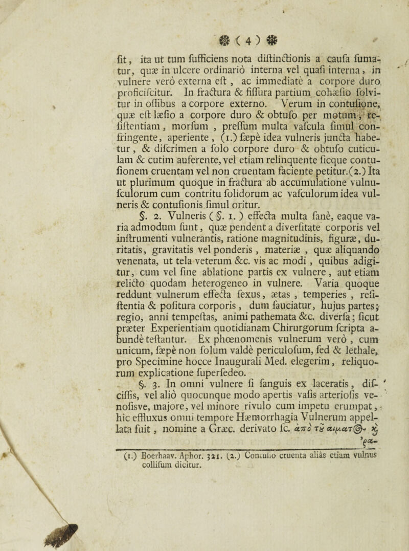 i ‘« ( 4 ) «t fit, ita ut tum fufficiens nota diftindionis a caufa fuma¬ tur, quae in ulcere ordinario interna vel quafi interna > in vulnere vero externa eft , ac immediate a corpore duro proficifcitur. In fradura & fi (Tura partium cohaefio folvi- tur in ofiibus a corpore externo. Verum in contufione, quae efi: laefio a corpore duro & obtufo per motum, re- iiftentiam, morfum , preflum multa valcula fimul con¬ fringente, aperiente , (i.) faepe idea vulneris junda habe¬ tur , & difcrimen a folo corpore duro & obtufo cuticu¬ lam & cutim auferente, vel etiam relinquente ficque contu- fionem cruentam vel non cruentam faciente petitur.(2.) Ita ut plurimum quoque in fradura ab accumulatione vulnu- fculorum cum contritu folidorum ac vafculorum idea vul¬ neris & contufionis fimul oritur. §. 2. Vulneris ( §. i. ) effeda multa fane, eaque va¬ ria admodum funt, quae pendent a diverfitate corporis vel inllrumenti vulnerantis, ratione magnitudinis, figurae, du¬ ritatis, gravitatis vel ponderis, materiae , quae aliquando venenata, ut tela veterum &c. vis ac modi, quibus adigi¬ tur, cum vel fine ablatione partis ex vulnere, aut etiam relido quodam heterogeneo in vulnere. Varia quoque reddunt vulnerum effeda fexus, aetas , temperies , refi- ftentia & pofitura corporis , dum fauciatur, hujus partes; regio, anrii tempeftas, animi pathemata &c. diverla; ficut praeter Experientiam quotidianam Chirurgorum fcripta a- bunde teftantur. Ex phoenomenis vulnerum vero, cum unicum, faepe non folum valde periculofum, fed & lethale, pro Specimine hocce Inaugurali Med. elegerim, reliquo¬ rum explicatione fuperfedeo. §. 3. In omni vulnere fi fanguis ex laceratis, dif- ' ciflis, vel alio quocunque modo apertis vafis arteriolis ve- nolisve, majore, vel minore rivulo cum impetu erumpat,' hic effluxus omni tempore Haemorrhagia Vulnerum appel¬ lata fuit, nomine a Gr<ec. derivato fc. uno £ (1.) Boerhaav. Aphor. 321. (2.) Contulio cruenta alias etiam vulnus collifum dicitur.