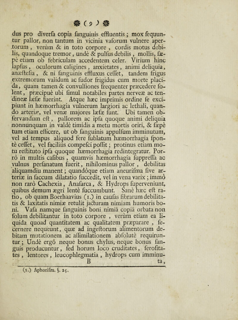 dus pro diverfa copia fanguinis effluentis; mox fequun- tur pallor, non tantum in vicinia vaforum vulnere aper¬ torum , verum & in toto corpore , cordis motus debi¬ lis, quandoque tremor, unde & pullus debilis , mollis, fae- pe etiam ob febriculam accedentem celer. Virium hinc lapfus, oculorum caligines, anxietates, animi deliquia, anaeftefia, & ni fanguinis effluxus celfet, tandem frigus extremorum validum ac fudor frigidus cum morte placi¬ da, quam tamen & convulfiones frequenter praecedere fo- lent, praecipue ubi fimul notabiles partes nerveae ac ten¬ dineae laefae fuerint. Atque haec imprimis ordine fe exci¬ piunt in haemorrhagia vulnerum largiori ac lethali, quan¬ do arteria*, vel venae majores laefae funt. Ubi tamen ob- fervandum elt, pallorem ac ipfa quoque animi deliquia nonnunquam in valde timidis a metu mortis oriri, & faepe tum etiam efficere, ut ob fanguinis appulfum imminutum, vel ad tempus aliquod fere fublatum haemorrhagia fpon- te ceflet, vel facilius compefci poffit; protinus etiam mo¬ tu reftituto ipfa quoque haemorrhagia redintegratur. Por¬ ro in multis cafibus , quamvis haemorrhagia fupprelfa ac vulnus perfanatum fuerit, nihilominus pallor , debilitas aliquamdiu manent; quandoque etiam aneurifma five ar¬ teriae in faecum dilatatio fuccedit, vel in vena varix; ininio non raro Cachexia , Anafarca, & Hydrops fuperveniunt, quibus demum aegri lente fuccumbunt. Sane haec eft ra¬ tio, ob quam Boerhaavius (i.) in caufas fibrarum debilita¬ tis & laxitatis nimiae retulit jacturam nimiam humoris bo¬ ni. Vafa namque fanguinis boni nimia copia orbata non folum debilitantur in toto corpore , verum etiam ea li¬ quida quoad quantitatem ac qualitatem praeparare , fe- cernere nequeunt, quae ad ingeftorum alimentorum de¬ bitam mutationem ac affimilationem abfolute requirun¬ tur; Unde ergo neque bonus chylus, neque bonus fan- guis producuntur, fed horum loco cruditates, ferohta- tes, lentores, leucophlegmatia , hydrops cum imminu- B ‘ ta. (i.) Aphorifm. §. 25.