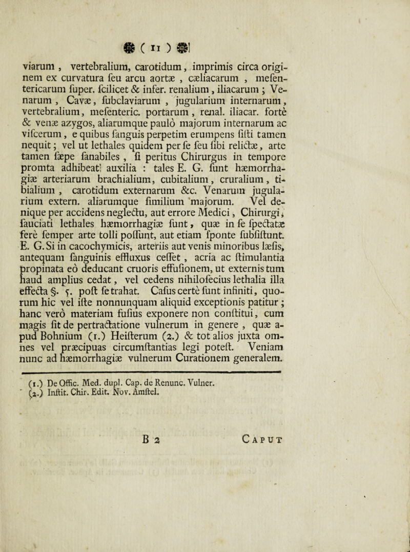 • («)•! viarum , vertebralium, carotidum, imprimis circa origi¬ nem ex curvatura feu arcu aortae , coeliacarum , me (en¬ tericarum fuper. fcilicet & infer, renalium , iliacarum ; Ve¬ narum , Cavae, fubclaviarum , jugularium internarum, vertebralium, mefenteric. portarum, rejial. iliacar. forte & venae azygos, aliarumque paulo majorum internarum ac vifcerum, e quibus fanguis perpetim erumpens filti tamen nequit; vel ut lethales quidem per fe feu libi relidae, arte tamen faepe fanabiles , fi peritus Chirurgus in tempore promta adhibeat; auxilia : tales E. G. funt haemorrha¬ giae arteriarum brachialium, cubitalium, cruralium, ti¬ bialium , carotidum externarum &c. Venarum jugula¬ rium extern, aliarumque fimilium majorum. Vel de¬ nique per accidens negledu, aut errore Medici, Chirurgi * fauciati lethales haemorrhagiae funt, quae in fe fpedatae fere femper arte tolli polfimt, aut etiam fponte fubfiftunt. E. G. Si in cacochymicis, arteriis aut venis minoribus laefis, antequam fanguinis effluxus cefiet , acria ac ftimulantia propinata eo deducant cruoris effufionem, ut externis tum haud amplius cedat, vel cedens nihilofecius lethalia illa effeda§. f. poft fe trahat. Cafus certe funt infiniti, quo¬ rum hic vel ifte nonnunquam aliquid exceptionis patitur; hanc vero materiam fufius exponere non conditui, cum magis fit de pertradatione vulnerum in genere , quae a- pud Bohnium (i.) Heifterum (2.) & tot alios juxta om¬ nes vel praecipuas circumflandas legi potelf. Veniam nunc ad haemorrhagiae vulnerum Curationem generalem. (1.) DeQffic. Med. dupl. Cap. deRenunc. Vulner. (z.) Inftit. Chir. Edit. Nov. Amftel. r