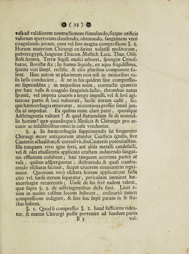 0(1-3)® ▼afaad validiorem contradionem dimulando,ficque orificia vaforum apertorum claudendo, obturando, fanguinem vero coagulando juvant, cum vel fine magna compreflione §. 2, Horum materiem Chirurgi ex farina volatili molitorum, pulvere gypfi, fanguine Dracon. Maftich. Lacc. Thur. Olib. Boli Armen. Terrae Sigill. mufci arborei, fpongiae Cynof- batos, Bovidae &c ; In forma liquida, ex aqua frigidifiima, fpiritu vini linipl. redific. & aliis pluribus componere fo- lent. Haec autem ut plurimum non nifi in minoribus va- Hs laefis conducunt, & ne in his quidem fine compreflio¬ ne fuperaddita ; in majoribus enim, contradis quamvis per haec vafis & coagulo fanguinis fado, thrombus natus fponte, vel impetu cruoris a tergo impulfi, vel & levi agi¬ tatione partis & loci vulnerati, facile iterum cadit , fic- que haemorrhagia renovatur, ni continua preflio fimul junT da id impediat. Ex quibus nunc clare patet, quoufque Addringentia valeant ? & quid datuendum fit de nonnul¬ lis horum ? quae quandoque a Medicis & Chirurgis pro ar¬ canis ac infallibilibus omni in cafu venduntur. §. 4. In haemorrhagiis fupprimendis fat frequenter Chirurgi more antiquorum utuntur Caudicis ignitis, live Cauteriis adualibus;& corrofivis,feuCauteriis potentialibus. Illa tanquam vivo igne ferri, aut alius metalli candefadi, vel & olei ebullientis applicato crudam inducendo fangui¬ nis effluxum cohibent; haec tanquam acerrima partes ac vafa , quibus adfperguntur , dedruendo & quali combu¬ rendo efcharas faciunt, ficque cruorem emanantem repri¬ munt. Quoniam vero efchara horum applicatione fada cito vel tarde iterum feparatur, periculum imminet hae¬ morrhagiae recurrentis ; Unde de his fere eadem valent, quae fupra §. 3. de addringentibus dida funt. Licet e- nim in multis cafibus locum habeant, ordinario tamen compreflione indigent, & fine hac faepe parum in fc fru- dus habent. §. 5. Quod fi compreflio §. 2. haud fufficiens videa¬ tur, & manus Chirurgi poflit pervenire ad fundum partis