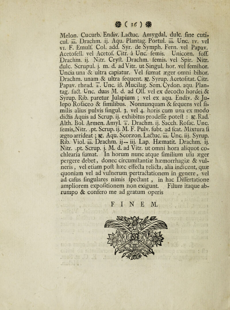 Melon. Cucurb. Endiv. Laduc. Amygdal. dulc. fine cuti- cul. aa. Drachm. ij. Aqu. Plantag. Portui, aa. Unc. iv. vel vi. F. Etnulf Coi. add. Syr. de Symph. Fern. vel Papav. Acetofell. vel Acetof. Citr. a Unc. femis. Unicom. foflC Drachm. ij. Nitr. Cryfi. Drachm. lemis, vel Spir. Nitr. dulc. Scrupul. j. m. d. adVitr. utSingul. hor. vel femihor. Uncia una & ultra capiatur. Vel fumat aeger omni bihor. Drachm. unam & ultra fequent. $>. Syrup. Acetofitat. Citr. Papav. rhead. T. Unc. ifi. Mucilag. Sem. Cydon, aqu. Plan¬ tag. fad. Unc. duas M. d. ad 011. vel ex decodo hordei & Syrup. Rib. paretur Julapium ; vel ex aqu. Endiv. & Ju- lepo Rofaceo & fimilibus. Nonnunquam & fequens vel fi- milis alius pulvis fingul. 3. vel 4. horis cum una ex modo didis Aquis ad Scrup. ij. exhibitus prodefle poteft : #. Rad. Alth. Bol. Armen. Amyl. ¥. Drachm. ij. Sacch. Rofac. Unc. femis,Nitr. .pt. Scrup. ij. M. F. Pulv. fubt. ad fcat. Mixtura fi aegro arrideat; $£. Aqu. Scorzon.Laduc. aa. Unc. iij. Syrup. Rib. Viol. aa. Drachm. ij — iij. Lap. Haematit. Drachm. ij. Nitr. .pt. Scrup. j. M. d. ad Vitr. ut omni hora aliquot co¬ chlearia fumat. In horum nunc atque fimilium ufu aeger pergere debet, donec circumdandae haemorrhagiae & vul¬ neris , vel etiam poft haec effeda relida. alia indicent, quae quoniam vel ad vulnerum pertradationem in genere, vel ad cafus fingulares nimis fpedant , in hac Dilfertatione ampliorem expofitionem non exigunt. Filum itaque ab¬ rumpo & confero me ad gratum operis FINEM.