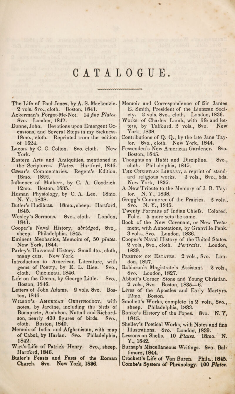 •l CATALOGUE. The Life of Paul Jones, by A. S. Mackenzie. 2 vols. 8vo., cloth. Boston, 1841. Ackerman’s Forget-Me-Not. 14 fine Plates. 8vo. London, 1847. Donne, John. Devotions upon Emergent Oc¬ casions, and Several Steps in my Sickness. 18mo., cloth. Reprinted irorn the edition of 1624. Lacon, by C. C. Colton. 8vo. cloth. New York. Eastern Arts and Antiquities, mentioned in the Scriptures. Plates. Hartford, 1846. Csesar’s Commentaries. Regent’s Edition. 18mo. 1822. Influence of Mother?, by C. A. Goodrich. 12mo. Boston, 1835. Human Physiology, by C. A. Lee. 18mo. N. Y., 1838. Butler’s Hudibras. 18mo., sheep. Hartford, 1845. Wesley’s Sermons. 8vo., cloth. London, 1841. Cooper’s Naval History, abridged^ 8vo,, sheep. Philadelphia, 1845. Eminent Mechanics, Memoirs of, 50 plates. New York, 1844. Parley’s Universal History. Small 4to., cloth, many cuts. New York. Introduction to American Literature, with gems of Poetry, by E. L. Rice. 8vo., cloth. Cincinnati, 1846. Life on the Ocean, by George Little. 8vo., Boston, 1846. Letters of John Adams. 2 vols. 8vo. Bos¬ ton, 1846. Wilson’s American Ornithology, with notes, by Jardine, including the birds of Bonaparte, Audubon, Nuttall and Richard¬ son, nearly 400 figures of birds. 8vo., cloth. Boston, 1840. Memoir of India and Afghanistan, with map of Cabul, by Harlan. v8vo. Philadelphia, 1842. Wirt’s Life of Patrick Henry. 8vo., sheep. Hartford, 1846. Butler’s Feasts and Fasts of the Roman Church. 8vo. New York, 1896. Memoir and Correspondence of Sir James E. Smith, President of the Linnsean Soci¬ ety. 2 vols. 8vo., cloth. London, 1836. Works of Charles Lamb, with life and let¬ ters, by Talfourd. 2 vols., 8vo. New York, 1838. Contributions of Q. Q., by the late Jane Tay¬ lor. 8vo., cloth. New York, 1844. Fessenden’s New American Gardener. 8vo. Boston, 1845. Thoughts on Habit and Discipline. 8vo., cloth. Philadelphia, 1845. The Christian Library, a reprint of stand¬ ard religious works. 3 vols., 8vo., bds. New York, 1835. A New Tribute to the Memory of J. B. Tay¬ lor. N. Y., 1838. Gregg’s Commerce of the Prairies. 2 vols., 8vo. N. Y., 1845. Twenty Portraits of Indian Chiefs. Colored. Folio. 5 more sets the same. Book of the New Covenant, or New Testa¬ ment, with Annotations, by Granville Penk. 3 vols., 8vo. London, 1836. Cooper’s Naval History of the United States. 2 vols., 8vo., cloth. Portraits. London, 1839. Preston on Estates. 2 vols., 8vo. Lon¬ don, 1827. Robinson’s Magistrate’s Assistant. 2 vols., 8vo. London, 1827. Abbott’s Corner Stone and Young Christian. 2 vols., 8vo. Boston, 1835—6. Lives of the Apostles and Early Martyrs. 12mo. Boston. Smollett’s Works, complete in 2 vols., 8vo., sheep. Philadelphia, 1833. Ranke’s History of the Popes. 8vo. N. Y, 1845. Shelley’s Poetical Works, with Notes and fine Illustrations. 8vo. London, 1839. Lessons on Shells. 10 Plates. 18mo.' N. Y., 1842. Burnap’s Miscellaneous Writings. 8vo. Bal* timore, 1844. Crockett’s Life of Van Buren. Phila,, 1845. Combe’s System of Phrenology. 100 Plates.