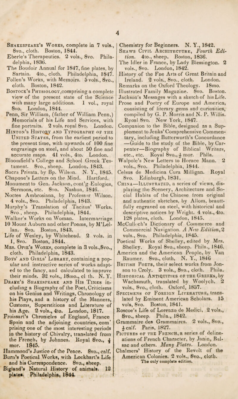 Shakespeare’s Works, complete in 7 vols., 8vo., cloth. Boston, 1844. Eberle’s Therapeutics. 2 vols., 8vo. Phila¬ delphia, 1836. The Boudoir Annual for 1847, fine plates, by Sartain. 4to., cloth, Philadelphia, 1847. Pollen’s Works, with Memoirs. 5vols., 8vo., cloth. Boston, 1842. Bostock’s Physiology,comprising a complete view of the present state of the Science with many large additions. 1 vol., royal 8vo. London, 1844. Penn, Sir William, (father of William Penn,) Memorials of his Life and Services, with fine portraits. 2 vols. royal 8vo. London. Hinton’s History and Tvpography of the UxNiTED States, from the earliest period to the present time, with upwards of 100 fine engravings on steel, and about 50 fine and accurate maps. 41 vols., 4to. London. Bloomfield’s College and School Greek Tes¬ tament. 8vo., sheep. London, 1843. Sacra Privata, by Bp. Wilson. N. Y., 1845. Chapone’s Letters on the Mind. Hartford. Monument to Gen. Jackson, cont’g Eulogies, Sermons, etc. 8vo. Nashua, 1846. Nodes Ambrosiana, by Professor Wilson. 4 vols., 8vo. Philadelphia, 1843. Murphy’s Translation of Tacitus’ Works. 8vo., sheep. Philadelphia, 1844. Walker’s Works on Woman. Intermarriage O 10 Mount Auburn and other Poems, by M’Lel- lan. 8vo. Boston, 1843. Life of Wesley, by Whitehead. 2 vols. in 1, 8vo. Boston, 1844.> Mrs. Opie’s Works, complete in 3 vols.,8vo., cloth. Philadelphia, 1843. Boys’ and Girls’ Library, containing a pop¬ ular and instructive series of works adapt¬ ed to the fancy, and calculated to improve their minds. 32 vols., 18mo., cl th. N. Y. Drake’s Shakespeare and His Times in¬ cluding a Biography of the Poet, Criticisms on his Genius and Writings, Chronology of his Plays, and a history of the Manners, Customs, Superstitions and Literature of his Age. 2 vols., 4to. London, 1817. Froissart’s Chronicles of England, France Spain and the adjoining countries, com’ prising one of the most interesting periods in the history of Chivalry, translated from the French, by Johnnes. Koyal 8vo., mor. 1845. Hammond’s Justice of the Peace. 8vo., calf. Burn’s Poetical Works, with Lockhart’s Life and his Correspondence. 8vo., sheep. Bigland’s Natural History of animali. 12 plates. Philadelphia^ 1844. Chemistry for Beginners. N. Y., 1842. Shaws Civil Architecture, Fourth Edi¬ tion. 4io., sheep, Boston, 1836. The Idler in France, by Lady Blessington. 2 vols., 8vo. London, 1842. History of the Fne Arts of Great Britain and Ireland. 2 vols,, 8vo,, cloth. London. Remarks on the Oxford Theology. 18mo. Illustrated Family Magazine. 8vo. Boston. Jackson's Messages with a sketch of liisLife. Prose and Poetry of Europe and America, consisting of literary gems and curiosities, compiled by G. P. Morris and N. P. Willis, Ryoal 8vo. New York, 1847. Companion to the Bible, designed as a Sup¬ plement to Jenks’ Comprehensive Commen¬ tary, including Butterworth’s Concordance —Guide to the study of the Bible, by Car¬ penter—Biography of Biblical Writers, etc., etc. Royal 8vo., ^ mor. Phlla. Walpole’s New Letters to Horace Mann. 2 vols., 8vo. Philadelphia, 1844. Celsus de Medicina Cura Milligan. Royal 8vo. Edinburgh, 1831, China—Illustrated, a series of views, dis¬ playing the Scenery, Architecture and So¬ cial Habits of the Chinese Irom original and authentic sketches, by Allom, beautt- fully engraved on steel, with historical and descriptive notices by Wright. 4 vols., 4to. 128 plates, cloth. London, 1845. McCulloch’s Dictionary of Commerce and Commercial Navigation. A Nno Ediiion^^ vols., 8vo. Philadelphia, 1845. Poetical Works of Shelley, edited by Mrs, Shelley. Royal 8vo., sheep. Phila., 1846, America and the American People, by Van Raumer. 8vo., cloth, N. Y., 1846 British Poets, their select works from .Ton- son to Croly. 3 vols,, 8vo., cloth. Phila. Historical Antiquities of the Greeks, by Wachsmuth, translated by Woolych. 2 vols., 8vo,, cloth. Oxford, 1837. Specimens of Foreign Literature, trans¬ lated by Eminent American Scholars. 15 vols, 8vo. Boston, 1841. Roscoe’s Life of Lorenzo de Medici, 2 vols., 8vo., sheep. Phila., 1842, Grammaire des Grammaires. 2 vols., 8vo., ^calf. Paris, 1827. Pictures of the French, a series of deline¬ ations of French Character, by Janin, Hal- sac and others. Many Plates. London. Chalmers’ History of the Revolt of the American Colonies. 2 vols., 8vo., cloth, Tbd only compUte edition.