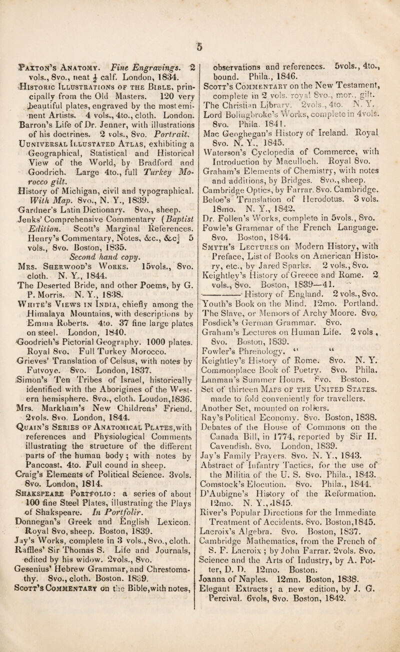 Paxton^’s Anatomy. Fine Engravings, 12 vols., 8vo., neat ^ calf. London, 1834. Historic Illustrations of the Bible, prin¬ cipally from the Old Masters. 120 very J^eautiful plates, engraved by the most emi¬ nent Artists, 4 vols,, 4to,, cloth. London. Barron’s Life of Dr, Jenner, with illustrations of his doctrines, 2 vols., 8vo. Portrait, UuNivERSAL Illustated Atlas, exhibiting a Geographical, Statistical and Historical View of the World, by Bradford and Goodrich, Large 4to., f^ull Turkey Mo¬ rocco gilt. History of Michigan, civil and typographical. With May, 8vo,, N. Y., 1839. Gardner’s Latin Dictionary. 8vo., sheep, Jenks’ Comprehensive Commentary {Baptist Editio7i. Scott’s Marginal References. Henry’s Commentary, Notes, &c,, &cj 5 vols., 8vo. Boston, 1835. Second hand copy, Mrs. Sherwood’s Works. 15vols,, 8vo. cloth. N. Y,, 1844. The Deserted Bride, and other Poems, by G. P. Morris. N. Y., 1838, White’s Views in India, chiefly among the Himalaya Mountains, with descriptions by Emma Roberts. 4to. 37 fine large plates on steel. London, 1840. Goodrich’s Pictorial Geography. 1000 plates. Royal 8vo. Full Turkey Morocco. Grieves’ Translation of Celsus, with notes by Futvoye. 8vo. London, 1837, iSimon’s Ten Tribes of Israel, historically identified with the Aborigines of the West¬ ern hemisphere, 8vo., cloth, Loudon, 1836. Mrs. Markham’s New Childrens’ Friend. 2vols. 8vo. London, 1844, Quain’s Series of Anatomical Plates,with references and Physiological Comments illustrating the structure of the different parts of the human body; with notes by Pancoast, 4to. FuM cound in sheep. Craig’s Elements of Political Science. 3vols. 8vo, London, 1814, Shakspeare Portfolio : a series of about 100 fine Steel Plates, illustrating the Plays of Shakspeare. In Portfolir. Donnegan’s Greek and English Lexicon. Royal 8vo, sheep. Boston, 1839. Jay’s Works, complete in 3 vols., 8vo., cloth. Raffles’ Sir Thomas S. Life and Journals, edited by his widow. 2vols., 8vo. Gesenius’ Hebrew Grammar, and Chrestoma- thy. 8vo., cloth. Boston. 1839. Scott’s Commentary on tlie Bible,with notes, observations and references. 5vols., 4to., bound. Phila., 1846. Scott’s Commentary on the New Testament, complete in 2 vols. royal 8vo., mor., gilt. The Christian Library. 2vo]s., 4to. N. Y. Lord Boiiiighroke’s Works, complete in 4voifi. 8 VO. Phila. 184 S. Mac Geoghegan’s History of Ireland. Royal 8VO. N., Y., 1845. Waterson’s Cyclopedia of Commerce, with Introduction by Maculloch. Royal 8vo. Graham’s Elements of Chemistry, with notes and additions, by Bridges. 8vo., sheep. Cambridge Optics, by Farrar. 8vo. Cambridge. Beloe’s 'Translation of Herodotus. 3 vols. 18mo. N, Y., 1842, Dr. Follen’s Works, complete in 5vols., 8vo. Fowle’s Grammar of the French Language. 8vo, Boston, 1844. Smyth’s Lectures on Modern History, with Preface, List of Books on American Histo¬ ry, etc., by Jared Sparks. 2 vols., 8vo, Keightley’s IJistory of Greece and Rome. 2 vols., 8vo. Boston, 18S9—-41. --—History of England. 2vols,,8vo. Youth’s Book on the Mind. 12mo. Portland. The Slave, or Memors of Archy Moore. 8vo. Fosdick’s German Grammar. 8vo. Graham’s Lectures on Human Life. 2 vols , 8vo. Boston, 1839, Fowler’s Phrenology, “ “ Keightley’s History of Rome. 8vo. N. Y. Commonplace Book of Poetry. 8vo. Phila. Lanman’s Summer Hours. 8vo. Boston. Set of thirteen Maps of the United States. made to fold conveniently for travellers. •/ Another Set, mounted on rolfers. Ray’s Political Economy. 8vo. Boston, 1838. Debates of the Piouse of Commons on the Canada Bill, in 1774, reported by Sir H. Cavendish. 8vo. London, 1839. Jay’s Family Prayers. 8vo. N. Y., 1843. Abstract of Infantry 'Factics, for the use of the Militia of the U. S. 8vo. Phila., 1843. Comstock’s Elocution. 8vo. Phila., 1844. D’Aubigne’s History of the Reformation. 12mo. N. Y.,d845. River’s Popular Directions for the Immediate Treatment of Accidents. 8vo. Boston,!845. Lacroix’s Algebra. 8vo. Boston, 1837. Cambridge Mathematics, from the French of S. F. Lacroix ; by John F’arrar. 2vols. 8vo. Science and the Arts of Industry, by A. Pot¬ ter, D. D. 12mo. Boston. Joanna of Naples. 12mn. Boston, 1838. Elegant Extracts; a new edition, by J. G. Percival. 6vol8, 8vo. Boston, 1842.