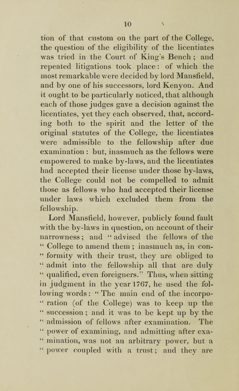 tion of that custom on the part of the College, the question of the eligibility of the licentiates was tried in the Court of King's Bench ; and repeated litigations took place: of which the most remarkable were decided by lord Mansfield, and by one of his successors, lord Kenyon. And it ought to be particularly noticed, that although each of those judges gave a decision against the licentiates, yet they each observed, that, accord¬ ing both to the spirit and the letter of the original statutes of the College, the licentiates were admissible to the fellowship after due examination : but, inasmuch as the fellows were empowered to make by-laws, and the licentiates had accepted their license under those by-laws, the College could not be compelled to admit those as fellows who had accepted their license under laws which excluded them from the fellowship. Lord Mansfield, however, publicly found fault with the by-laws in question, on account of their narrowness; and 44 advised the fellows of the “ College to amend them ; inasmuch as, in con- “ formity with their trust, they are obliged to “ admit into the fellowship all that are duly “ qualified, even foreigners.” Thus, when sitting- in judgment in the year 1767, he used the fol¬ lowing words: 44 The main end of the incorpo- 44 ration (of the College) was to keep up the 44 succession ; and it was to be kept up by the 44 admission of fellows after examination. The 44 power of examining, and admitting after exa- 44 mination, was not an arbitrary power, but a 44 power coupled with a trust; and they are