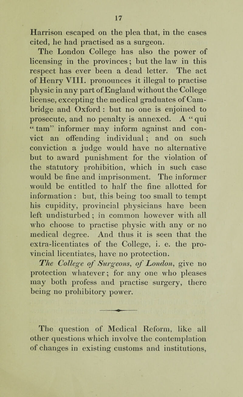 Harrison escaped on the plea that, in the cases cited, he had practised as a surgeon. The London College has also the power of licensing in the provinces; but the law in this respect has ever been a dead letter. The act of Henry VIII. pronounces it illegal to practise physic in any part of*England without the College license, excepting the medical graduates of Cam¬ bridge and Oxford : but no one is enjoined to prosecute, and no penalty is annexed. A “ qui “ tarn” informer may inform against and con¬ vict an offending individual ; and on such conviction a judge would have no alternative but to award punishment for the violation of the statutory prohibition, which in such case would be fine and imprisonment. The informer would be entitled to half the fine allotted for information : but, this being too small to tempt his cupidity, provincial physicians have been left undisturbed ; in common however with all who choose to practise physic with any or no medical degree. And thus it is seen that the extra-licentiates of the College, i. e. the pro¬ vincial licentiates, have no protection. The College of Surgeons, of London, give no protection whatever; for any one who pleases may both profess and practise surgery, there being no prohibitory power. The question of Medical Reform, like all other questions which involve the contemplation of changes in existing customs and institutions,