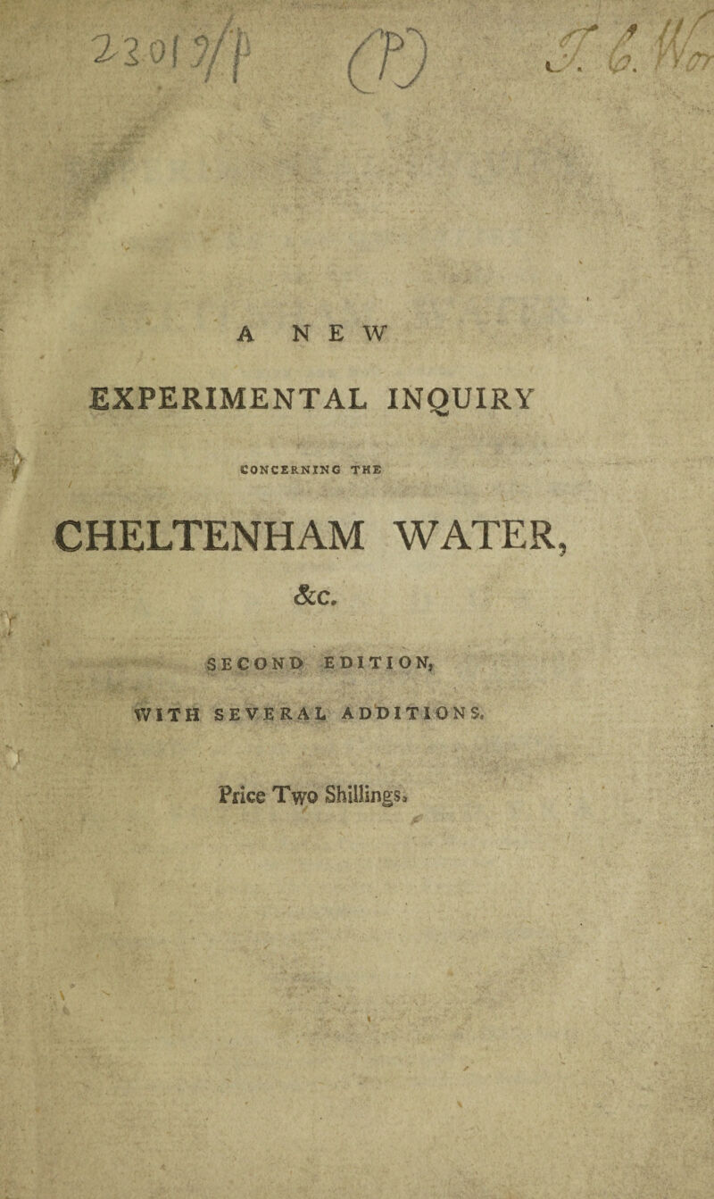 A NEW EXPERIMENTAL INQUIRY CONCERNING THE / CHELTENHAM WATER &C. SECOND EDITION, WITH SEVERAL ADDITIONS, Price Two Shillings,