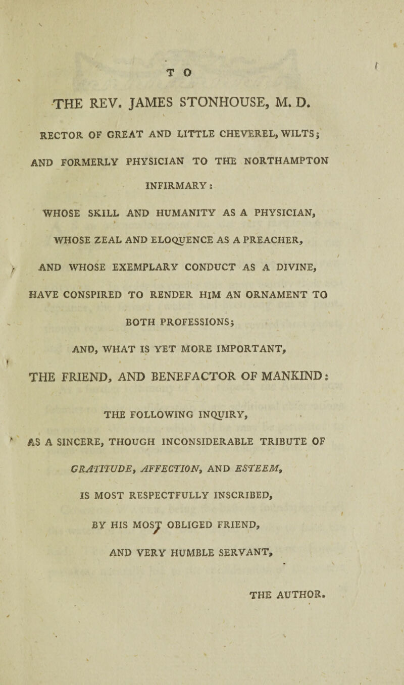 -THE REV. JAMES STONHOUSE, M. D. \ RECTOR OF GREAT AND LITTLE CHEVEREL, WILTS AND FORMERLY PHYSICIAN TO THE NORTHAMPTON INFIRMARY: WHOSE SKILL AND HUMANITY AS A PHYSICIAN, WHOSE ZEAL AND ELOQUENCE AS A PREACHER, AND WHOSE EXEMPLARY CONDUCT AS A DIVINE, HAVE CONSPIRED TO RENDER HIM AN ORNAMENT TO BOTH PROFESSIONS; AND, WHAT IS YET MORE IMPORTANT, THE FRIEND, AND BENEFACTOR OF MANKIND: THE FOLLOWING INQUIRY, AS A SINCERE, THOUGH INCONSIDERABLE TRIBUTE OF GRATITUDE, AFFECTION, AND ESTEEM, IS MOST RESPECTFULLY INSCRIBED, BY HIS MOSJ OBLIGED FRIEND, AND VERY HUMBLE SERVANT, THE AUTHOR.