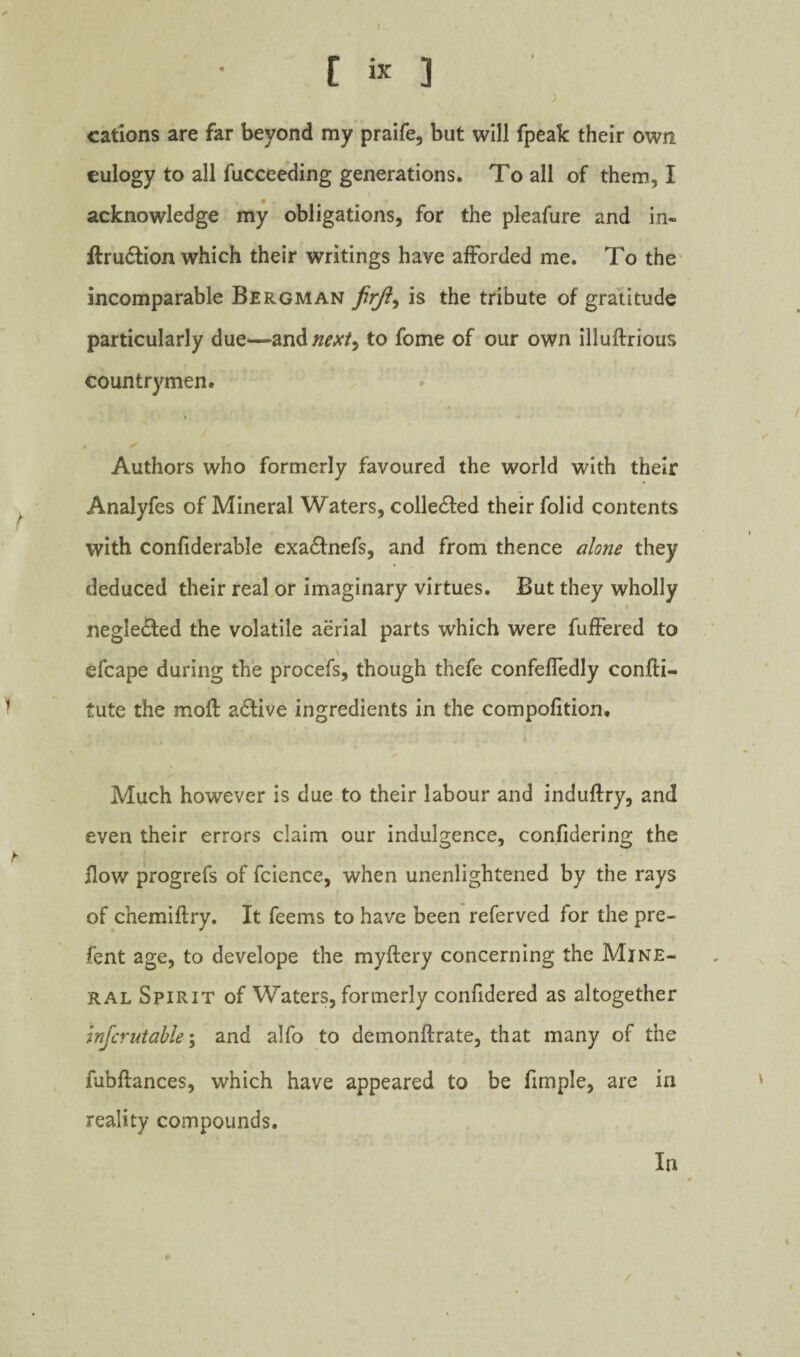 cations are far beyond my praife, but will fpeak their own eulogy to all fucceeding generations. To all of them, I acknowledge my obligations, for the pleafure and in- H:ru6tion which their writings have afforded me. To the' incomparable Bergman is the tribute of gratitude particularly due—d.xi'^nexi^ to fome of our own illuftrious countrymen. Authors who formerly favoured the world with their Analyfes of Mineral Waters, colledfed their folid contents with confiderable exaeSfnefs, and from thence alone they deduced their real or imaginary virtues. But they wholly neglected the volatile aerial parts which were fufFered to \ efcape during the procefs, though thefe confefTedly confti- tute the moft active ingredients in the compofition. Much however is due to their labour and induftry, and even their errors claim our indulgence, confidering the flow progrefs of fcience, when unenlightened by the rays of chemiftry. It feems to have been referved for the pre- fent age, to develope the myftery concerning the Mine¬ ral Spirit of Waters, formerly confidered as altogether mjcrutable\ and alfo to deinonftrate, that many of the fubftances, which have appeared to be fimple, are in reality compounds. In