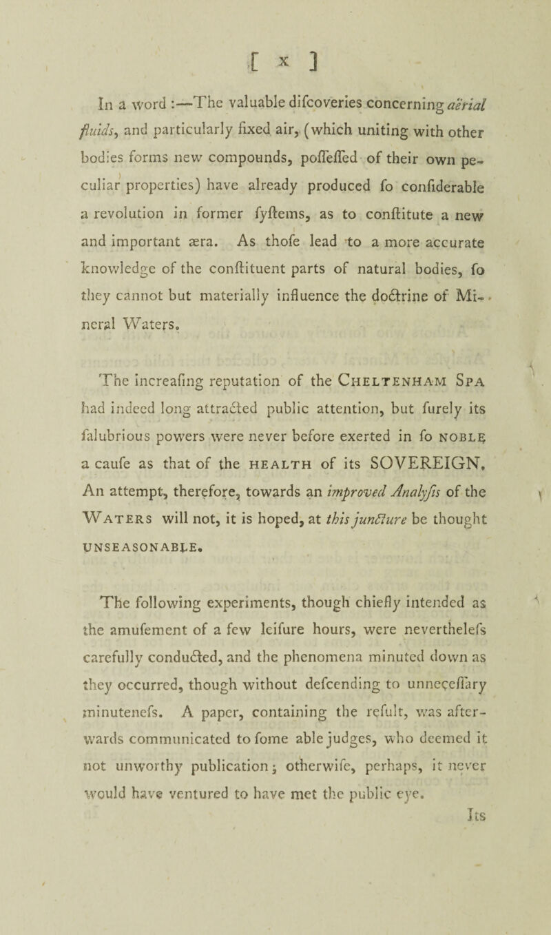 In a word :—The valuable difcoveries concerning jiuids^ and particularly fixed air,, (which uniting with other bodies forms new compounds, poflefled of their own pe¬ culiar properties) have already produced fo confiderable a revolution in former fyftems, as to conftitute a new and important aera. As thofe lead to a more accurate knowledge of the conftituent parts of natural bodies, fo they cannot but materially influence the do£l:rine of Mi-, neral Waters, The increafing reputation of the Cheltenham Spa had indeed long attracted public attention, but furely its falubrious powers were never before exerted in fo nobl]^ a caiife as that of the health of its SOVEREIGN, An attempt, therefore, towards an improved Analyfts of the Waters will not, it is hoped, at this jundlure be thought UNSEASONABLE, r The following experiments, though chiefly intended as the amufement of a few Icifure hours, were neverthelefs carefully conducted, and the phenomena minuted down as they occurred, though without defeending to unneceffary jninutenefs, A paper, containing the refult, was after¬ wards communicated tofome able judges, who deemed it not unworthy publication; otherwife, perhaps, it never would have ventured to have met the public eye. Its