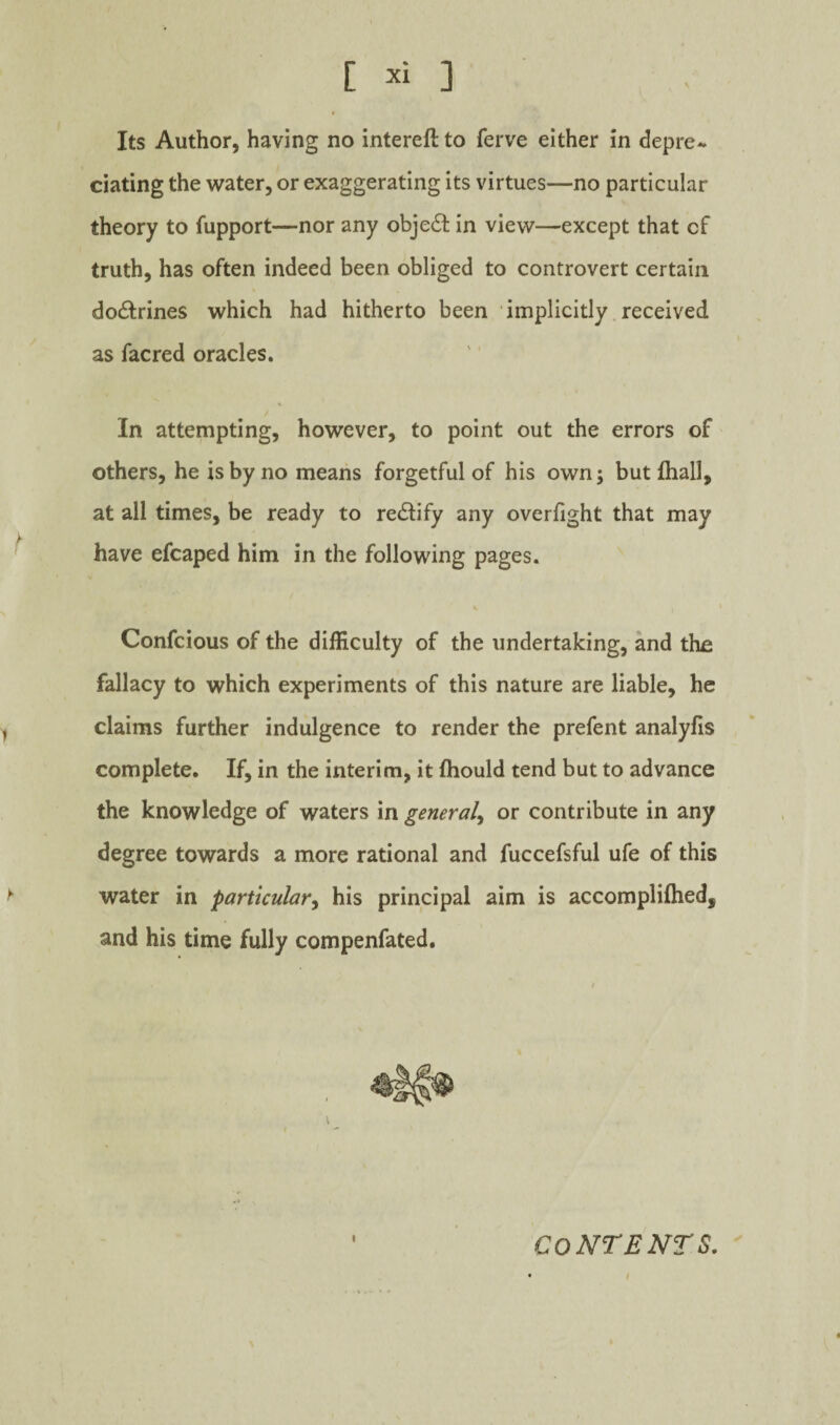 C ] Its Author, having no intereft to ferve either in depre¬ ciating the water, or exaggerating Its virtues—no particular theory to fupport—nor any obje61: in view—except that of truth, has often indeed been obliged to controvert certain doctrines which had hitherto been implicitly received as facred oracles. / In attempting, however, to point out the errors of others, he is by no means forgetful of his own; butfhall, at all times, be ready to rectify any overfight that may have efcaped him in the following pages. Confcious of the difficulty of the undertaking, and the fallacy to which experiments of this nature are liable, he claims further indulgence to render the prefent analyfis complete. If, in the interim, it fhould tend but to advance the knowledge of waters in general^ or contribute in any degree towards a more rational and fuccefsful ufe of this water in particular^ his principal aim is accompliftied, and his time fully compenfated. I CONTENTS.