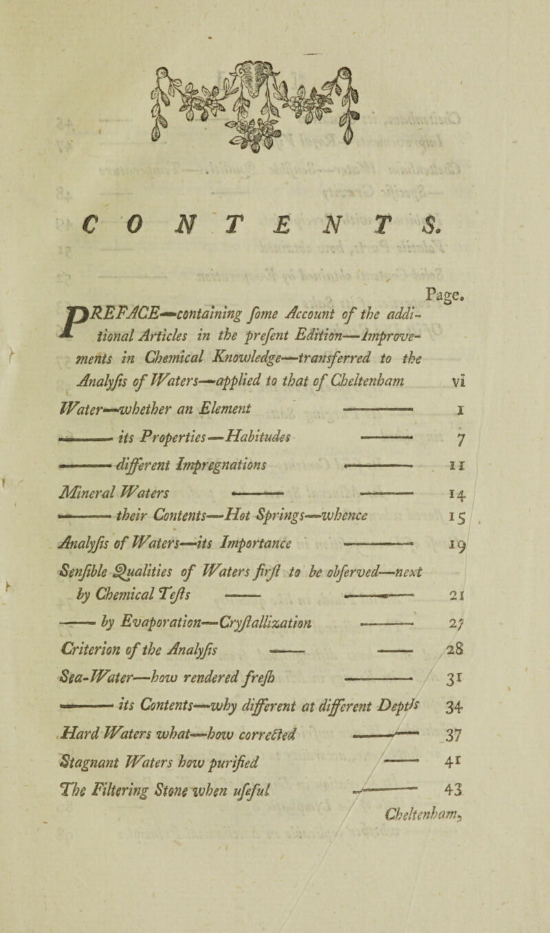 ✓ Page. PREFJCE-^contalmng fame Account of the addU iional Articles in the prefent Edition—improve-^ ^ ments in Chemical Knowledge—^transferred to the Analyfis of Waters—applied to that of Cheltenham vi Water—whether an Element j » .- its Properties—Habitudes .. 7 ■ .. different Impregnations ' --- . 11 Mineral Waters *- -- 14 ( ■ - their Contents—Hot Springs—whence 15 Analyfis of Waters—its Importance ' .. ■ 19 Senjlble ^alkies of Waters firjl to he obferved—next ly Chemical Tejls - -—21 — by Evaporation—Cryjlalllzation -- 27 Criterion of the Analyfis - - 28 Sea^ Water—how rendered frejh -- 31 —its Contents—why different at different DeptE 34 .Hard'Waters what—how correHed »37 Stagnant Waters how purified - 4^ Hh Filtering Stone when ufeful —--- 43 Cheltenham^