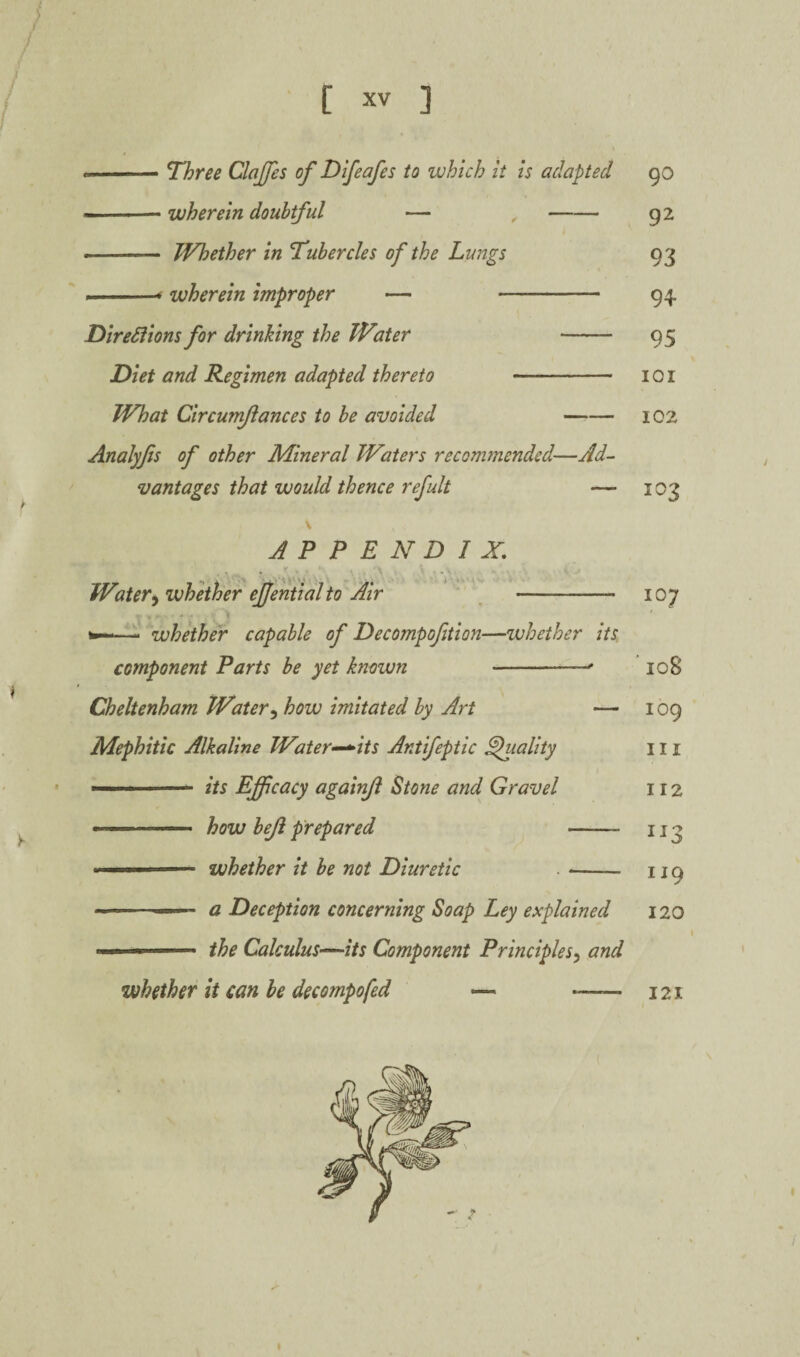 / •-Three Claffes of Difeafes to which it is adapted 90 ■ — wherein doubtful — ,-92 •- Whether in Tubercles of the Lungs 93 ..-■< wherein improper — - 94. DireSiions for drinking the Water - 95 Diet and Regimen adapted thereto - 101 What Circunfiances to be avoided -102 Analyfs of other Mineral Waters recommended—Ad¬ vantages that would thence refult — 103 APPENDIX, ■ * '\k ' ' Water^ whether ejjential to Air ' - 107 —- whkher capable of Decompofition—whether its component Parts be yet known -- 108 Cheltenham Water^ how imitated by Art — 109 Mephitic Alkaline Water-^its Antifeptic Quality in --its Effcacy agaii^i Stone and Gravel 112 ■ how beji prepared - 113 -- whether it be not Diuretic . -- 119 - ■' a Deception concerning Soap Ley explained 120 ... the Calculus-^its Component Principles^ and whether it can be decompofed — - 121