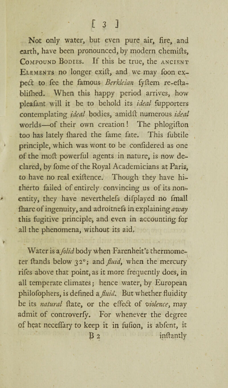 Not only water, but even pure air, fire, and earth, have been pronounced, by modern chemifis, Compound Bodies. If this be true, the ancient Elements no longer exifi:, and we may foon ex- ped: to fee the famous Berkleian fyftem re-efta- blifhed. When this happy period arrives, how pleafant will it be to behold its ideal fupporters contemplating, ideal bodies, amidfi: numerous ideal worlds—of their own creation! The phlogifton too has lately lhared the fame fate. This fubtile ' principle, which was wont to be confidered as one of the mod powerful agents in nature, is now de¬ clared, by fome of the Royal Academicians at Paris, to have no real exiftence. Though they have hi- « therto failed of entirely convincing us of its non- > entity, they have neverthelefs difplayed no fmall fhare of ingenuity, and adroitnefs in explaining this fugitive principle, and even in accounting fo;: all the phenomena, without its aid. f Water is a/olid body when Farenheit’s thermome¬ ter (lands below 32°; and fluid, when the mercury rifes above that point, as it more frequently does, in all temperate climates; hence water, by European philofophers, is defined a fluid. But whether fluidity be its natural (late, or the effed of violence, may admit of controverfy. For whenever the degree of heat nece(rary to keep it in fufion, is abfent, it B 2 inflantly