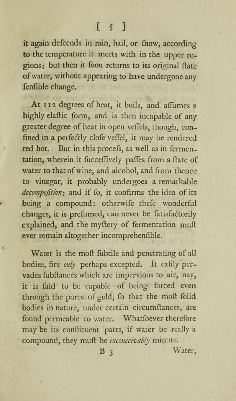 it again defcends in rain, hail, or fnow, according to the temperature it meets with in the upper re¬ gions ; but then it foon returns to its original ftate of water, without appearing to have undergone any fenlible change. , At 112 degrees of heat, it boils, and alTumes a highly elaftic form, and is then incapable of any greater degree of heat in open vefTels, though, con¬ fined in a perfedly clofe vefTel, it may be rendered ' red hot. But in this procefs, as well as in fermen- tation^ wherein it fuccelTively palTes from a date of water to that of wine, and alcohol, and from thence to vinegar, it probably undergoes a remarkable decompdfitioni and if fo, it confirms the idea of its ♦ being a compound: otherwife thefe wonderful changes, it is prefumed, can never be fatisfadlorily explained, and the myftery of fermentation mufl ever remain altogether incomprehenfible. Water is the mod fubtile and penetrating of all bodies, fire only perhaps excepted. It eafily per¬ vades fubdances which are impervious to air, nay, it is faid to be capable of being' forced even through the pores of gold, fo that the mod folid bodies in nature, under certain circumdances, are found permeable to water. Whatfoever therefore may be its condituent parts, if water be really a compound, they mud be inconceivably minute. B 3 Water,