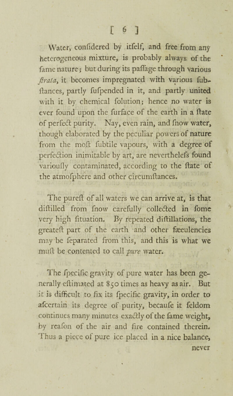 Water, confidered by itfelf, and free from any heterogeneous mixture, is probably always of the fame nature,* but during its palTage through various firata^ it becomes impregnated with various fub- ifances, partly fufpended in it, and partly united with it by chemical folution; hence no water is ever found upon the furface of the earth in a ftate of perfed: purity. Nay, even rain, and fnow water, though elaborated by the peculiar powers of nature from the mofc fubtile vapours, with a degree of perfedion inimitable by art, are neverthelefs found varioLifly contaminated, according to the Hate of the atmofphere and other circumftances. The purefl of all waters we can arrive at, is that diftilled from fnow carefully colledled in fomc very high fituation. By repeated diftillations, the greateft part of the earth -and other faeeulencies may be feparated from this, and this is what wx mud be contented to call pire water. The fpecific gravity of pure water has been ge¬ nerally eftimated at 850 times as heavy as air. But it is difficult to fix its fpecific gravity, in order to afeertairi its degree of purity, becaufe it feldom continues many minutes exadly of the fame weight, by rcafon of the air and fire contained therein. Thus a piece of pure ice placed in a nice balance, never \ /